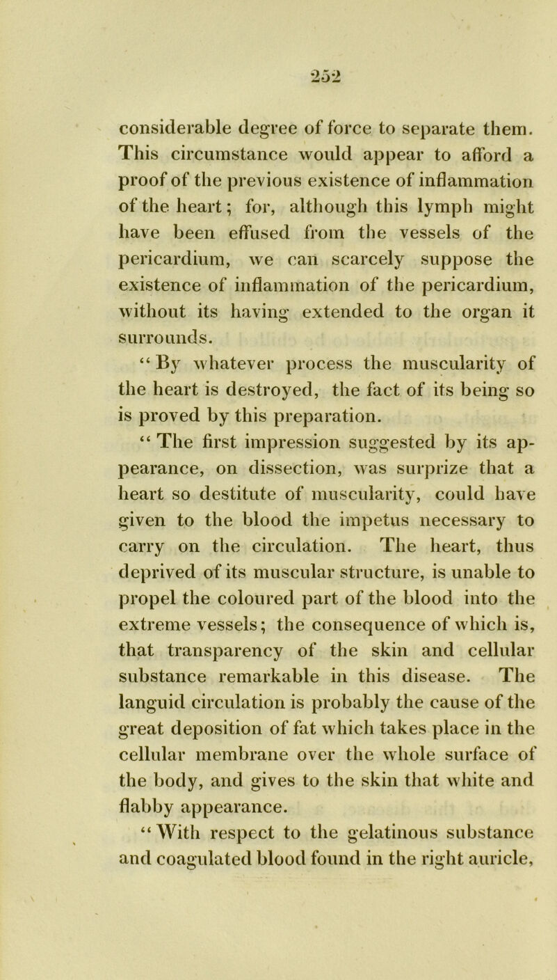 considerable degree of force to separate them. This circumstance would appear to afford a proof of the previous existence of inflammation of the heart; for, although this lymph might have been effused from the vessels of the pericardium, we can scarcely suppose the existence of inflammation of the pericardium, without its having extended to the organ it surrounds. “By whatever process the muscularity of the heart is destroyed, the fact of its being so is proved by this preparation. “ The first impression suggested by its ap- pearance, on dissection, was surprize that a heart so destitute of muscularity, could have given to the blood the impetus necessary to carry on the circulation. The heart, thus deprived of its muscular structure, is unable to propel the coloured part of the blood into the extreme vessels; the consequence of which is, that transparency of the skin and cellular substance remarkable in this disease. The languid circulation is probably the cause of the great deposition of fat which takes place in the cellular membrane over the whole surface of the body, and gives to the skin that white and flabby appearance. “With respect to the gelatinous substance and coagulated blood found in the right auricle,