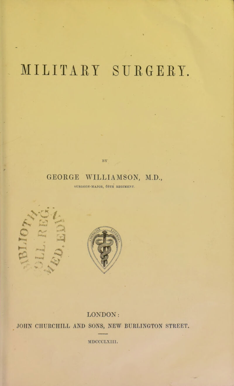 MILITARY SURGERY. GEORGE WILLIAMSON, M.D., SURGEON-MAJOR, C4-TH REGIMENT. LONDON: JOHN CHURCHILL AND SONS, NEW BURLINGTON STREET. MDCCCLXIII.