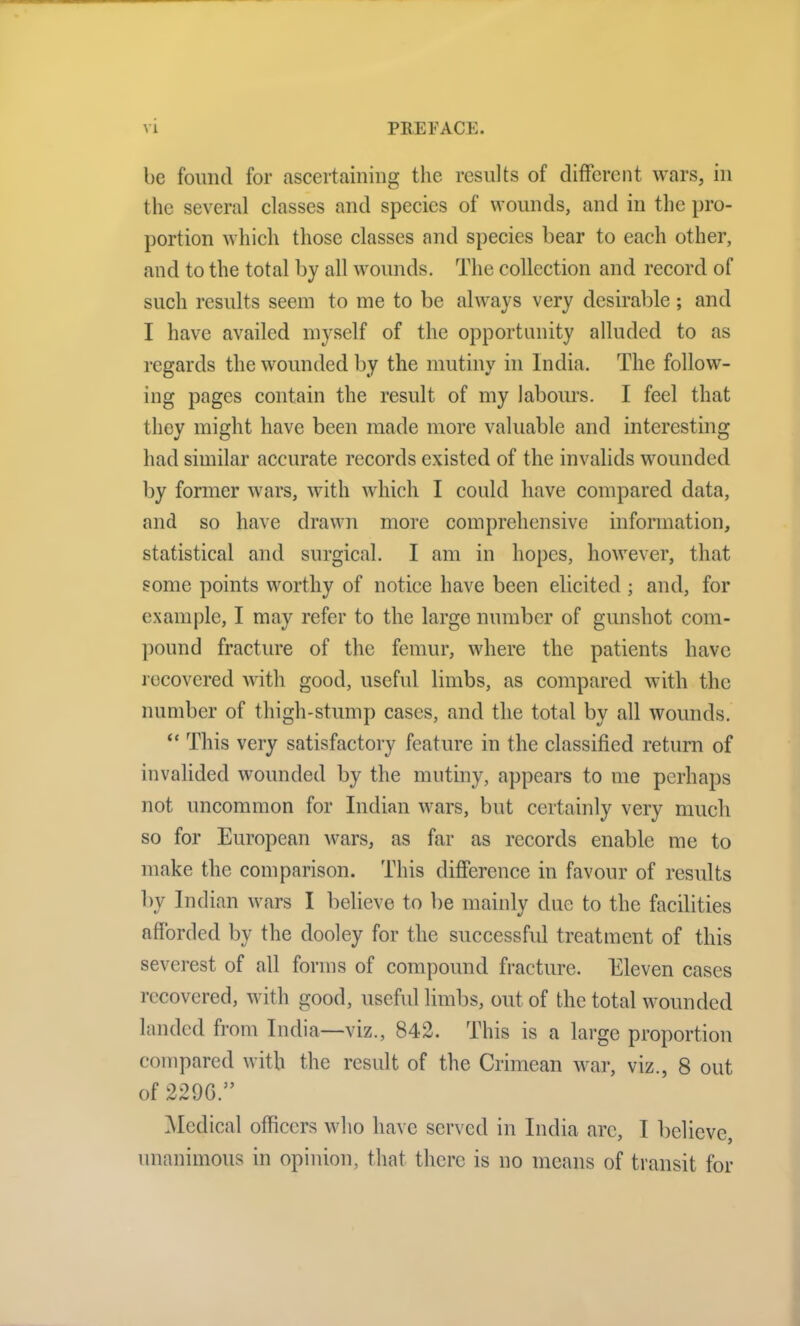 be found for ascertaining the results of different wars, in the several classes and species of wounds, and in the pro- portion which those classes and species bear to each other, and to the total by all wounds. The collection and record of such results seem to me to be always very desirable; and I have availed myself of the opportunity alluded to as regards the wounded by the mutiny in India. The follow- ing pages contain the result of my labours. I feel that they might have been made more valuable and interesting had similar accurate records existed of the invalids wounded by former wars, with which I could have compared data, and so have drawn more comprehensive information, statistical and surgical. I am in hopes, however, that some points worthy of notice have been elicited ; and, for example, I may refer to the large number of gunshot com- pound fracture of the femur, where the patients have recovered with good, useful limbs, as compared with the number of thigh-stump cases, and the total by all wounds. “ This very satisfactory feature in the classified return of invalided wounded by the mutiny, appears to me perhaps not uncommon for Indian wars, but certainly very much so for European wars, as far as records enable me to make the comparison. This difference in favour of results by Indian wars I believe to be mainly due to the facilities afforded by the dooley for the successful treatment of this severest of all forms of compound fracture. Eleven cases recovered, with good, useful limbs, out of the total wounded landed from India—viz., 842. This is a large proportion compared with the result of the Crimean war, viz., 8 out of 229G.” Medical officers who have served in India are, I believe, unanimous in opinion, that there is no means of transit for