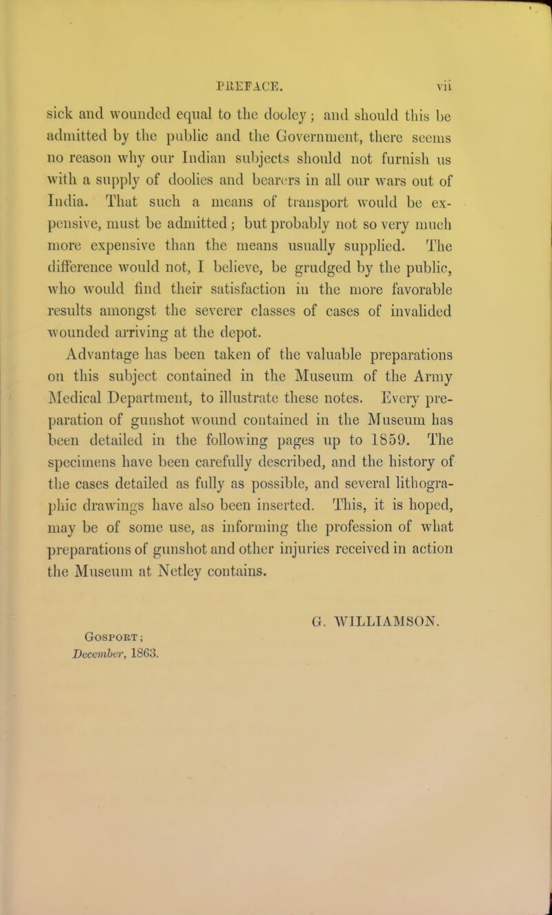 sick and wounded equal to the dooley; and should this be admitted by the public and the Government., there seems no reason why our Indian subjects should not furnish us with a supply of doolies and bearers in all our wars out of India. That such a means of transport would be ex- pensive, must be admitted; but probably not so very much more expensive than the means usually supplied. The difference would not, I believe, be grudged by the public, who would find their satisfaction in the more favorable results amongst the severer classes of cases of invalided wounded arriving at the depot. Advantage has been taken of the valuable preparations on this subject contained in the Museum of the Army Medical Department, to illustrate these notes. Every pre- paration of gunshot wound contained in the Museum has been detailed in the following pages up to 1859. The specimens have been carefully described, and the history of the cases detailed as fully as possible, and several lithogra- phic drawings have also been inserted. This, it is hoped, may be of some use, as informing the profession of what preparations of gunshot and other injuries received in action the Museum at Netley contains. Gosport; December, 1863. G. WILLIAMSON.
