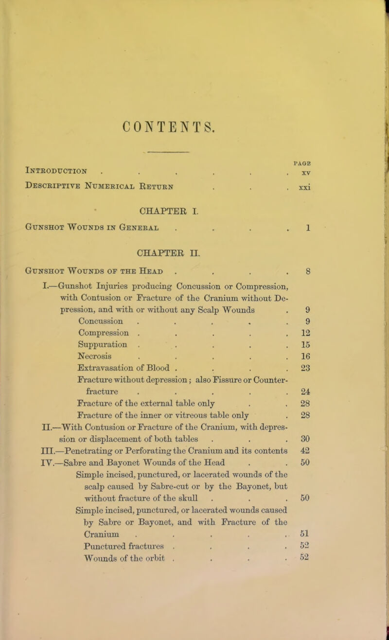 CONTENTS. PAGE Introduction . . . . . . xv Descriptive Numerical Return . . . xxi CHAPTER I. Gunshot Wounds in General . . . . 1 CHAPTER II. Gunshot Wounds of the Head . . . .8 I. —Gunshot Injuries producing Concussion or Compression, with Contusion or Fracture of the Cranium without De- pression, and with or without any Scalp Wounds . 9 Concussion . . . . .9 Compression . . . . .12 Suppuration . . . . .15 Necrosis . . . . .16 Extravasation of Blood . . . .23 Fracture without depression; also Fissure or Counter- fracture . . . . .24 Fracture of the external table only . . 28 Fracture of the inner or vitreous table only . 28 II. —With Contusion or Fracture of the Cranium, with depres- sion or displacement of both tables . . .30 III. —Penetrating or Perforating the Cranium and its contents 42 IV. —Sabre and Bayonet Wounds of the Head . . 50 Simple incised, punctured, or lacerated wounds of the scalp caused by Sabre-cut or by the Bayonet, but without fracture of the skull . . .50 Simple incised, punctured, or lacerated wounds caused by Sabre or Bayonet, and with Fracture of the Cranium . . . . .51 Punctured fractures . . . .52 Wounds of the orbit . . . .52