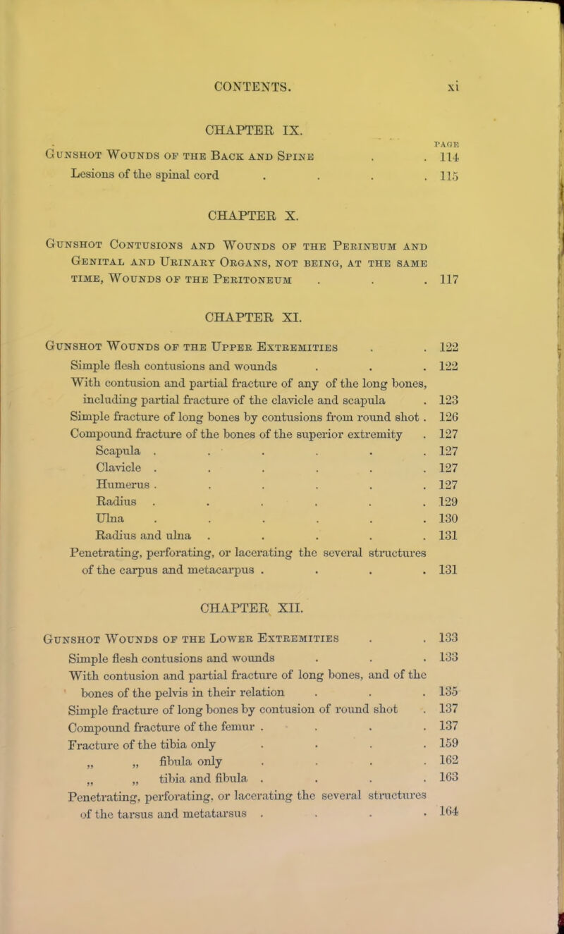 CHAPTER IX. Gunshot Wounds of the Back and Spine Lesions of the spinal cord CHAPTER X. Gunshot Contusions and Wounds of the Perineum and Genital and Urinary Organs, not being, at the same time, Wounds of the Peritoneum CHAPTER XI. Gunshot Wounds of the Upper Extremities Simple flesh contusions and wounds With contusion and partial fracture of any of the long hones, including partial fracture of the clavicle and scapula Simple fracture of long bones by contusions from round shot . Compound fracture of the bones of the superior extremity Scapula . . - Clavicle .... Humerus .... Radius .... Ulna .... Radius and ulna Penetrating, perforating, or lacerating the several structures of the carpus and metacarpus .... CHAPTER XII. Gunshot Wounds of the Lower Extremities Simple flesh contusions and wounds With contusion and partial fracture of long bones, and of the bones of the pelvis in their relation Simple fracture of long bones by contusion of round shot Compound fracture of the femur . . . . Fracture of the tibia only . . . . „ „ fibula only . . . . „ „ tibia and fibula . Penetrating, perforating, or lacerating the several structures of the tarsus and metatarsus . PA OF. 114 115 117 122 122 123 126 127 127 127 127 129 130 131 131 133 133 135 137 137 159 162 163 164