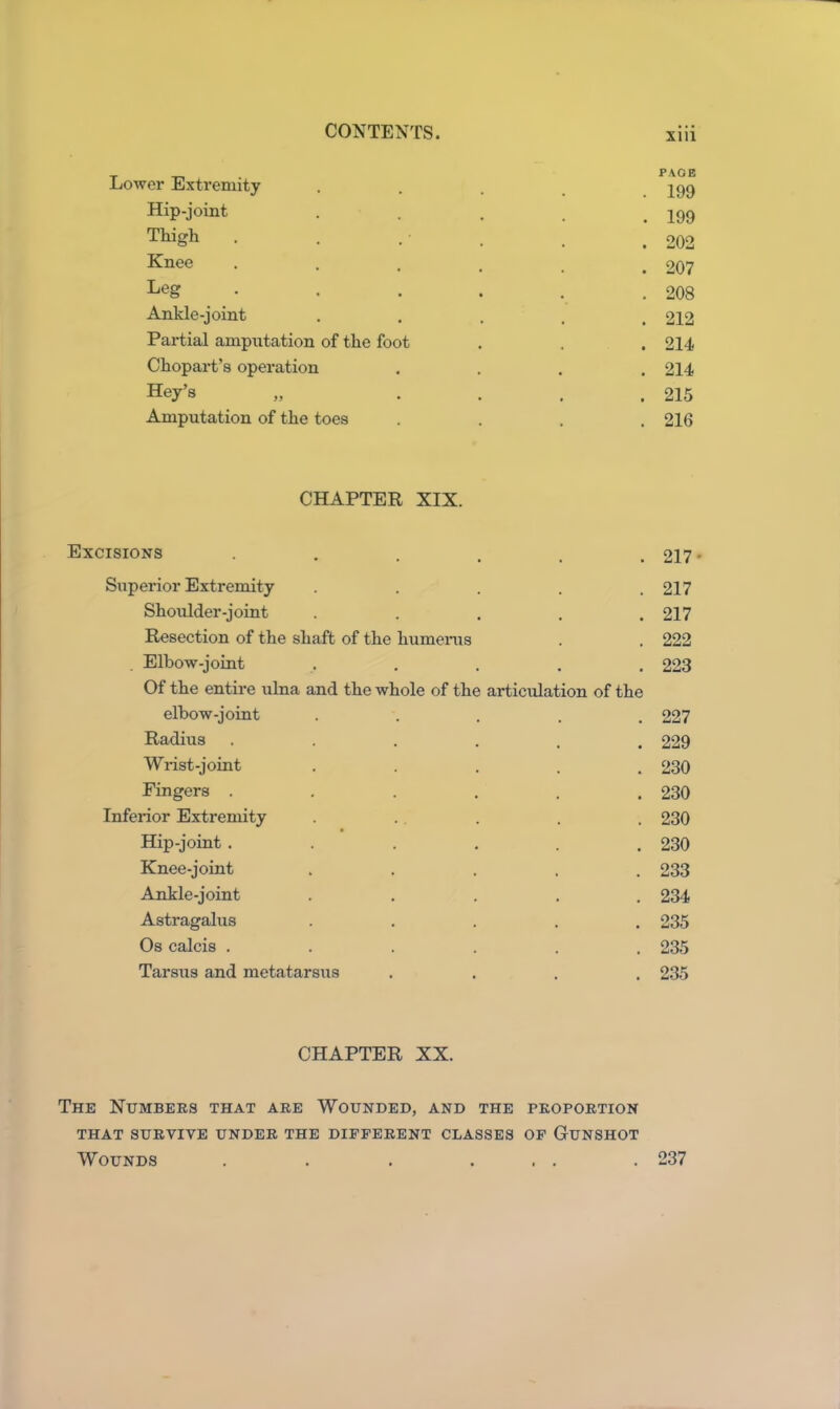 Lower Extremity Hip-joint Thigh Knee Leg Ankle-joint Partial amputation of the foot Chopart's operation Key’s Amputation of the toes PAGE . 199 . 199 . 202 . 207 . 208 . 212 . 214 . 214 . 215 . 216 CHAPTER XIX. Excisions ...... 217 • Superior Extremity ..... 217 Shoulder-joint ..... 217 Resection of the shaft of the humerus . . 222 Elbow-joint ..... 223 Of the entire ulna and the whole of the articulation of the elbow-joint . . . . .227 Radius ...... 229 Wrist-joint ..... 230 Fingers . . . . . .230 Inferior Extremity . . . . , 230 Hip-joint . . . . . .230 Knee-joint ..... 233 Ankle-joint ..... 234 Astragalus ..... 235 Os calcis ...... 235 Tarsus and metatarsus .... 235 CHAPTER XX. The Numbers that are Wounded, and the proportion THAT SURVIVE UNDER THE DIFFERENT CLASSES OF GUNSHOT Wounds . . . ... . 237