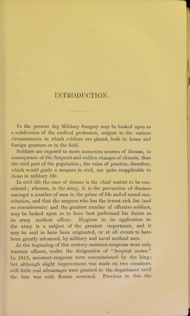 INTRODUCTION. In the present day Military Surgery may be looked upon as a subdivision of the medical profession, subject to the various circumstances in which soldiers are placed, both in home and foreign quarters or in the field. Soldiers are exposed to more numerous sources of disease, in consequence of the frequent and sudden changes of climate, than the civil part of the population; the rules of practice, therefore, which would guide a surgeon in civil, are quite inapplicable to those in military life. In civil life the cure of disease is the chief matter to be con- sidered ; whereas, in the army, it is the prevention of diseases amongst a number of men in the prime of life and of sound con- stitution, and that the surgeon who has the lowest sick list (and no convalescents) and the greatest number of effective soldiers, may be looked upon as to have best performed his duties as an army medical officer. Hygiene in its application to the army is a subject of the greatest importance, and it may be said to have been originated, or at all events to have been greatly advanced, by military and naval medical men. At the beginning of this century assistant-surgeons were only warrant officers, under the designation of “hospital mates.” In 1813, assistant-surgeons were commissioned by the king; but although slight improvement was made on two occasions, still little real advantages were granted to the department until the late war with Russia occurred. Previous to this the