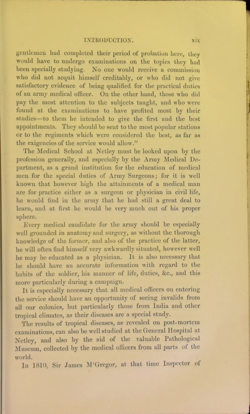 gentlemen had completed their period of probation here, they would have to undergo examinations on the topics they had been specially studying. No one would receive a commission who did not acquit himself creditably, or who did not give satisfactory evidence of being qualified for the practical duties of an army medical officer. On the other hand, those who did pay the most attention to the subjects taught, and who were found at the examinations to have profited most by their studies—to them he intended to give the first and the best appointments. They should be sent to the most popular stations or to the regiments which were considered the best, as far as the exigencies of the service would allow/’ The Medical School at Netley must be looked upon by the profession generally, and especially by the Army Medical De- partment, as a grand institution for the education of medical men for the special duties of Army Surgeons; for it is well known that however high the attainments of a medical man are for practice either as a surgeon or physician in civil life, he would find in the army that he had still a great deal to learn, and at first he would be very much out of his proper sphere. Every medical candidate for the army should he especially well grounded in anatomy and surgery, as without the thorough knowledge of the former, and also of the practice of the latter, he will often find himself very awkwardly situated, however well he may be educated as a physician. It is also necessary that he should have an accurate information with regard to the habits of the soldier, his manner of life, duties, &c., and this more particularly during a campaign. It is especially necessary that all medical officers on entering the service should have an opportunity of seeing invalids from all our colonies, but particularly those from India and other tropical climates, as their diseases are a special study. The results of tropical diseases, as revealed on post-mortem examinations, can also be well studied at the General Hospital at Netley, and also by the aid of the valuable Pathological Museum, collected by the medical officers from all parts of the world. In 1810, Sir James M'Gregor, at that time Inspector of