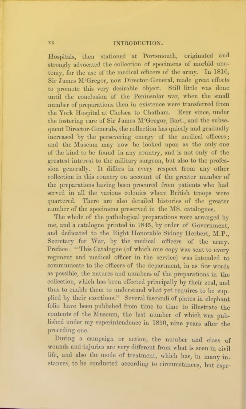 Hospitals, then stationed at Portsmouth, originated and strongly advocated the collection of specimens of morbid ana- tomy, for the use of the medical officers of the army. In 1816, Sir James M'Gregor, now Director-General, made great efforts to promote this very desirable object. Still little was done until the conclusion of the Peninsular war, when the small number of preparations then in existence were transferred from the York Hospital at Chelsea to Chatham. Ever since, under the fostering care of Sir James M‘Gregor, Bart., and the subse- quent Director-Generals, the collection has quietly and gradually increased by the persevering energy of the medical officers; and the Museum may now be looked upon as the only one of the kind to be found in any country, and is not only of the greatest interest to the military surgeon, but also to the profes- sion generally. It differs in every respect from any other collection in this country on account of the greater number of the preparations having been procured from patients who had served in all the various colonies where British troops were quartered. There are also detailed histories of the greater number of the specimens preserved in the MS. catalogues. The whole of the pathological preparations were arranged by me, and a catalogue printed in 1815, by order of Government, and dedicated to the Bight Honorable Sidney Herbert, M.P., Secretary for War, by the medical officers of the army. Preface : “ This Catalogue (of which one copy was sent to every regiment and medical officer in the service) was intended to communicate to the officers of the department, in as few words as possible, the natures and numbers of the preparations in the collection, which has been effected principally by their zeal, and thus to enable them to understand what yet requires to be sup- plied by their exertions.” Several fasciculi of plates in elephant folio have been published from time to time to illustrate the contents of the Museum, the last number of which was pub- lished under my superintendence in 1850, nine years after the preceding one. During a campaign or action, the number and class of wounds and injuries are very different from what is seen in civil life, and also the mode of treatment, which has, m manv in- stances, to be conducted according to circumstances, but espe-