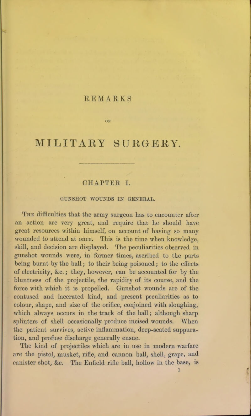 REMARKS ON MILITARY SURGERY. CHAPTER I. GUNSHOT WOUNDS IN GENERAL. The difficulties that the army surgeon has to encounter after an action are very great, and require that he should have great resources within himself, on account of having so many wounded to attend at once. This is the time when knowledge, skill, and decision are displayed. The peculiarities observed in gunshot wounds were, in former times, ascribed to the parts being burnt by the ball; to their being poisoned; to the effects of electricity, &c.; they, however, can be accounted for by the bluntness of the projectile, the rapidity of its course, and the force with which it is propelled. Gunshot wounds arc of the contused and lacerated kind, and present peculiarities as to colour, shape, and size of the orifice, conjoined with sloughing, which always occurs in the track of the ball; although sharp splinters of shell occasionally produce incised wounds. When the patient survives, active inflammation, deep-seated suppura- tion, and profuse discharge generally ensue. The kind of projectiles which are in use in modern warfare are the pistol, musket, rifle, and cannon ball, shell, grape, and canister shot, &c. The Enfield rifle ball, hollow in the base, is l