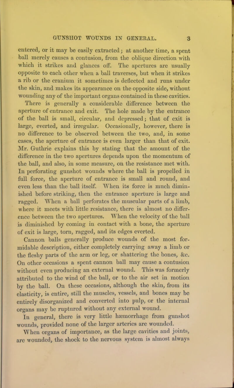 entered, or it may be easily extracted; at another time, a spent ball merely causes a contusion, from the oblique direction with which it strikes and glances off. The apertures are usually opposite to each other when a ball traverses, but when it strikes a rib or the cranium it sometimes is deflected and runs under the skin, and makes its appearance on the opposite side, without wounding any of the important organs contained in these cavities. There is generally a considerable difference between the aperture of entrance and exit. The hole made by the entrance of the ball is small, circular, and depressed; that of exit is large, everted, and irregular. Occasionally, however, there is no difference to be observed between the two, and, in some cases, the aperture of entrance is even larger than that of exit. Mr. Guthrie explains this by stating that the amount of the difference in the two apertures depends upon the momentum of the ball, and also, in some measure, on the resistance met with. In perforating gunshot wounds where the ball is propelled in full force, the aperture of entrance is small and round, and even less than the ball itself. When its force is much dimin- ished before striking, then the entrance aperture is large and ragged. When a ball perforates the muscular parts of a limb, where it meets with little resistance, there is almost no differ- ence between the two apertures. When the velocity of the ball is diminished by coming in contact with a bone, the aperture of exit is large, torn, ragged, and its edges everted. Cannon balls generally produce wounds of the most for- midable description, either completely carrying away a limb or the fleshy parts of the arm or leg, or shattering the bones, &c. On other occasions a spent cannon ball may cause a contusion without even producing an external wound. This was formerly attributed to the wind of the ball, or to the air set in motion by the ball. On these occasions, although the skin, from its elasticity, is entire, still the muscles, vessels, and bones may be entirely disorganized and converted into pulp, or the internal organs may be ruptured without any external wound. In general, there is very little haemorrhage from gunshot wounds, provided none of the larger arteries are wounded. When organs of importance, as the large cavities and joints, are wounded, the shock to the nervous system is almost always