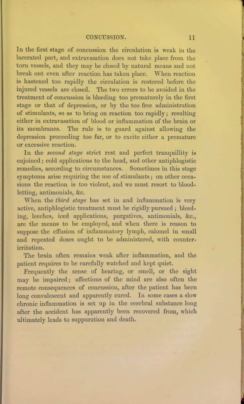 In the first stage of concussion the circulation is weak in the lacerated part, and extravasation does not take place from the torn vessels, and they may he closed by natural means and not break out even after reaction has taken place. When reaction is hastened too rapidly the circulation is restored before the injured vessels are closed. The two errors to be avoided in the treatment of concussion is bleeding too prematurely in the first stage or that of depression, or by the too free administration of stimulants, so as to bring on reaction too rapidly; resulting either in extravasation of blood or inflammation of the brain or its membranes. The rule is to guard against allowing the depression proceeding too far, or to excite either a premature or excessive reaction. In the second stage strict rest and perfect tranquillity is enjoined; cold applications to the head, and other antiphlogistic remedies, according to circumstances. Sometimes in this stage symptoms arise requiring the use of stimulants; on other occa- sions the reaction is too violent, and we must resort to blood- letting, antimonials, &c. When the third stage has set in and inflammation is very active, antiphlogistic treatment must be rigidly pursued; bleed- ing, leeches, iced applications, purgatives, antimonials, &c., are the means to be employed, and when there is reason to suppose the effusion of inflammatory lymph, calomel in small and repeated doses ought to be administered, with counter- irritation. The brain often remains weak after inflammation, and the patient requires to be carefully watched and kept quiet. Frequently the sense of hearing, or smell, or the sight may be impaired; affections of the mind are also often the remote consequences of concussion, after the patient has been long convalescent and apparently cured. In some cases a slow chronic inflammation is set up in the cerebral substance long after the accident has apparently been recovered from, which ultimately leads to suppuration and death.