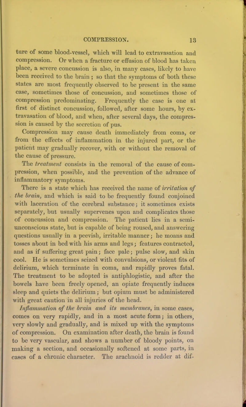 tare of some blood-vessel, which will lead to extravasation and compression. Or when a fracture or effusion of blood has taken place, a severe concussion is also, in many cases, likely to have been received to the brain ; so that the symptoms of both these states are most frequently observed to be present in the same case, sometimes those of concussion, and sometimes those of compression predominating. Frequently the case is one at first of distinct concussion, followed, after some hours, by ex- travasation of blood, and when, after several days, the compres- sion is caused by the secretion of pus. Compression may cause death immediately from coma, or from the effects of inflammation in the injured part, or the patient may gradually recover, with or without the removal of the cause of pressure. The treatment consists in the removal of the cause of com- pression, when possible, and the prevention of the advance of inflammatory symptoms. There is a state which has received the name of irritation of the brain, and which is said to be frequently found conjoined with laceration of the cerebral substance; it sometimes exists separately, but usually supervenes upon and complicates those of concussion and compression. The patient lies in a semi- unconscious state, but is capable of being roused, and answering questions usually in a peevish, irritable manner; he moans and tosses about in bed with his arms and legs; features contracted, and as if suffering great pain; face pale; pulse slow, and skin cool. He is sometimes seized with convulsions, or violent fits of delirium, which terminate in coma, and rapidly proves fatal. The treatment to be adopted is antiphlogistic, and after the bowels have been freely opened, an opiate frequently induces sleep and quiets the delirium; but opium must be administered with great caution in all injuries of the head. Inflammation of the brain and its membranes, in some cases, comes on very rapidly, and in a most acute form; in others, very slowly and gradually, and is mixed up with the symptoms of compression. On examination after death, the brain is found to be very vascular, and shows a number of bloody points, on making a section, and occasionally softened at some parts, in cases of a chronic character. The arachnoid is redder at dif-
