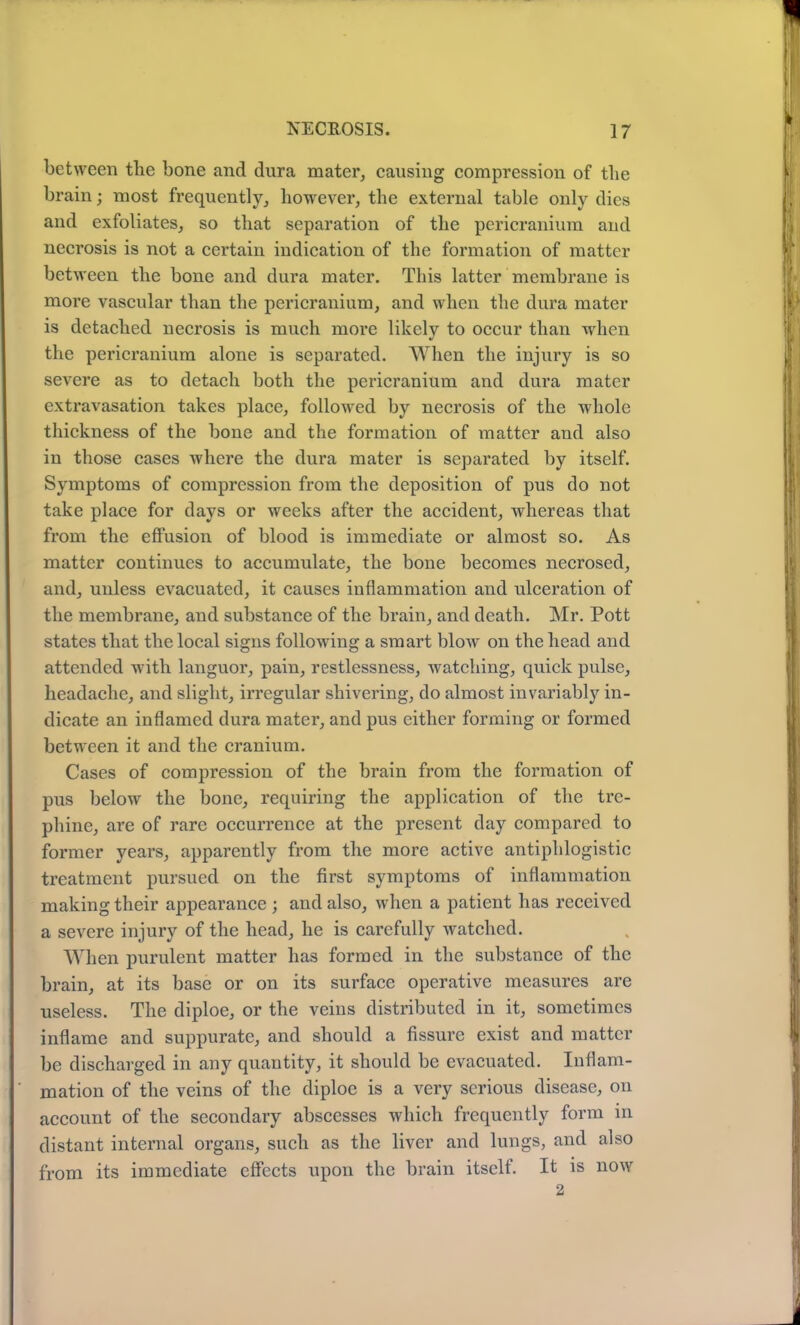 between the bone and dura mater, causing compression of the brain; most frequently, however, the external table only dies and exfoliates, so that separation of the pericranium and necrosis is not a certain indication of the formation of matter between the bone and dura mater. This latter membrane is more vascular than the pericranium, and when the dura mater is detached necrosis is much more likely to occur than when the pericranium alone is separated. When the injury is so severe as to detach both the pericranium and dura mater extravasation takes place, followed by necrosis of the whole thickness of the bone and the formation of matter and also in those cases where the dura mater is separated by itself. Symptoms of compression from the deposition of pus do not take place for days or weeks after the accident, whereas that from the effusion of blood is immediate or almost so. As matter continues to accumulate, the bone becomes necrosed, and, unless evacuated, it causes inflammation and ulceration of the membrane, and substance of the brain, and death. Mr. Pott states that the local signs following a smart blow on the head and attended with languor, pain, restlessness, watching, quick pulse, headache, and slight, irregular shivering, do almost invariably in- dicate an inflamed dura mater, and pus either forming or formed between it and the cranium. Cases of compression of the brain from the formation of pus below the bone, requiring the application of the tre- phine, are of rare occurrence at the present day compared to former years, apparently from the more active antiphlogistic treatment pursued on the first symptoms of inflammation making their appearance ; and also, when a patient has received a severe injury of the head, he is carefully watched. When purulent matter has formed in the substance of the brain, at its base or on its surface operative measures are useless. The diploe, or the veins distributed in it, sometimes inflame and suppurate, and should a fissure exist and matter be discharged in any quantity, it should be evacuated. Inflam- mation of the veins of the diploe is a very serious disease, on account of the secondary abscesses which frequently form in distant internal organs, such as the liver and lungs, and also from its immediate effects upon the brain itself. It is now 2