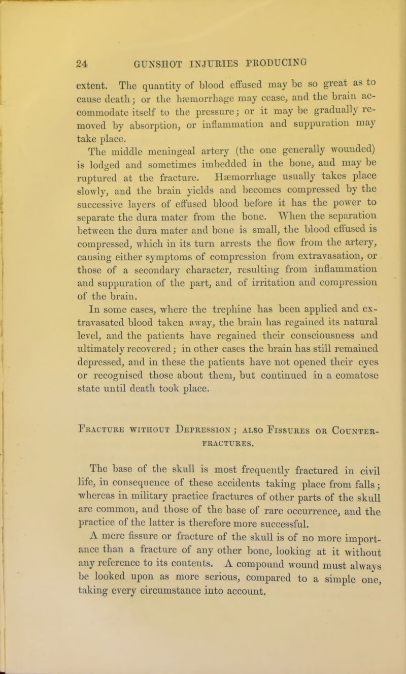 f 24 GUNSHOT INJURIES PRODUCING extent. The quantity of blood effused may be so great as to cause death; or the haemorrhage may cease, and the brain ac- commodate itself to the pressure; or it may be gradually re- moved by absorption, or inflammation and suppuration may take place. The middle meningeal artery (the one generally wounded) is lodged and sometimes imbedded in the bone, and may be ruptured at the fracture. Haemorrhage usually takes place slowly, and the brain yields and becomes compressed by the successive layers of effused blood before it has the power to separate the dura mater from the bone. When the separation between the dura mater and bone is small, the blood efiused is compressed, which in its turn arrests the flow from the artery, causing either sjunptoms of compression from extravasation, or those of a secondary character, resulting from inflammation and suppuration of the part, and of irritation and compression of the brain. In some cases, where the trephine has been applied and ex- travasated blood taken away, the brain has regained its natural level, and the patients have regained their consciousness and ultimately recovered; in other cases the brain has still remained depressed, and in these the patients have not opened their eyes or recognised those about them, but continued in a comatose state until death took place. Fracture without Depression ; also Fissures or Counter- fractures. The base of the skull is most frequently fractured in civil life, in consequence of these accidents taking place from falls; whereas in military practice fractures of other parts of the skull are common, and those of the base of rare occurrence, and the practice of the latter is therefore more successful. A mere fissure or fracture of the skull is of no more import- ance than a fracture of any other bone, looking at it without any reference to its contents. A compound wound must always be looked upon as more serious, compared to a simple one, taking every circumstance into account.