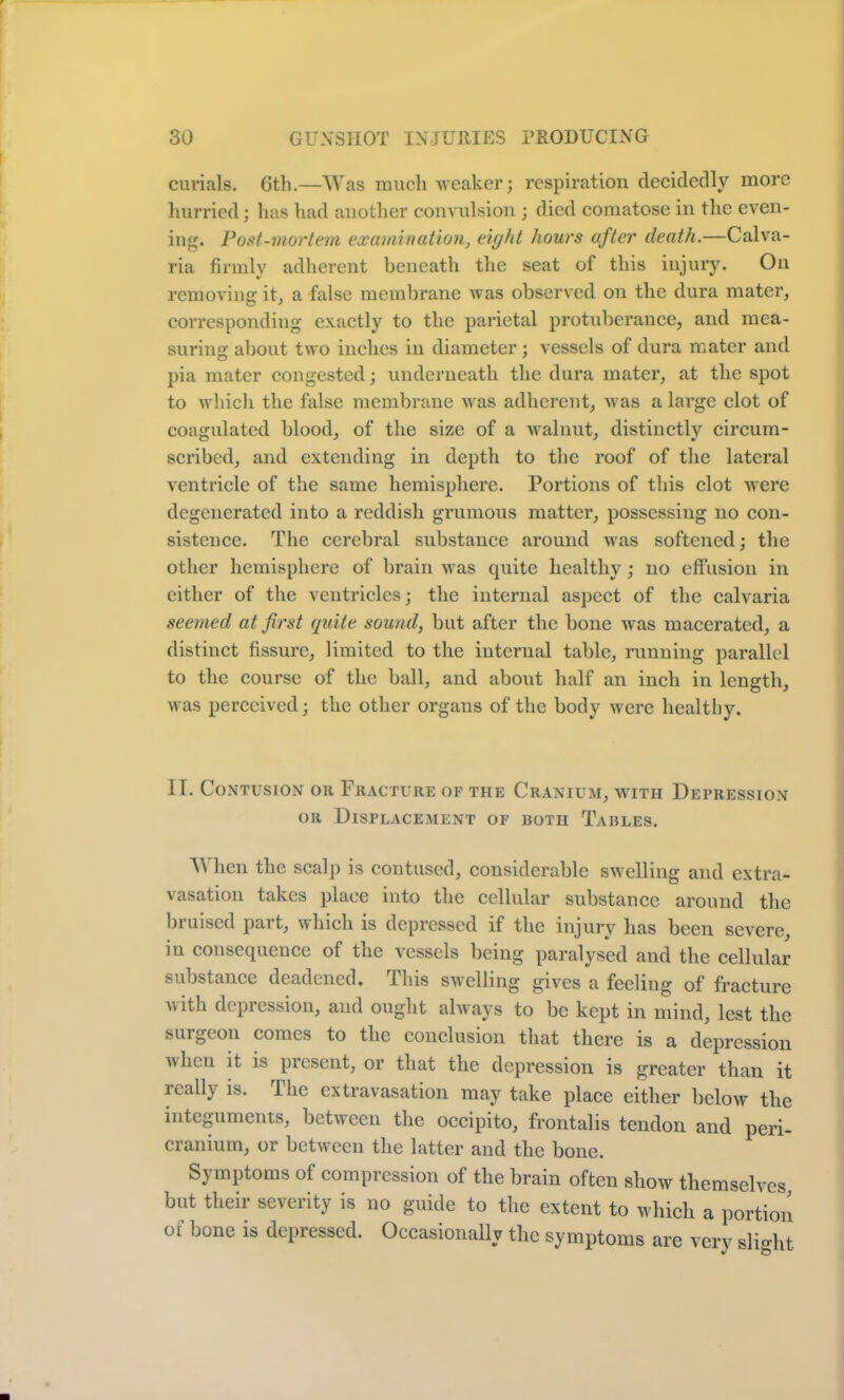 curials. 6th.—Was much weaker; respiration decidedly more hurried; has had another convulsion ; died comatose in the even- ing. Post-mortem examination, eight hours after death.—Calva- ria firmly adherent beneath the seat of this injury. On removing it, a false membrane was observed on the dura mater, corresponding exactly to the parietal protuberance, and mea- suring about two inches in diameter ; vessels of dura mater and pia mater congested; underneath the dura mater, at the spot to which the false membrane was adherent, was a large clot of coagulated blood, of the size of a walnut, distinctly circum- scribed, and extending in depth to the roof of the lateral ventricle of the same hemisphere. Portions of this clot were degenerated into a reddish grumous matter, possessing no con- sistence. The cerebral substance around was softened; the other hemisphere of brain was quite healthy; no effusion in either of the ventricles; the internal aspect of the calvaria seemed at first quite sound, but after the bone was macerated, a distinct fissure, limited to the internal table, running parallel to the course of the ball, and about half an inch in length, was perceived; the other organs of the body were healthy. II. Contusion oh Fracture of the Cranium, with Depression or Displacement op both Tables. A\ hen the scalp is contused, considerable swelling and extra- vasation takes place into the cellular substance around the bruised part, which is depressed if the injury has been severe, in consequence of the vessels being paralysed and the cellular substance deadened. This swelling gives a feeling of fracture with depression, and ought always to be kept in mind, lest the surgeon comes to the conclusion that there is a depression uhen it is present, or that the depression is greater than it ically is. The extravasation may take place either below the integuments, between the occipito, frontalis tendon and peri- cranium, or between the latter and the bone. Symptoms of compression of the brain often show themselves but their severity is no guide to the extent to which a portion of bone is depressed. Occasionally the symptoms are very slight