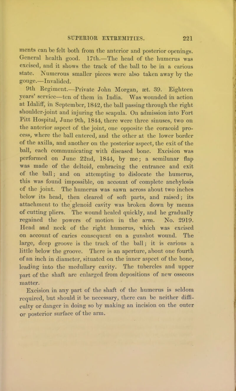 ments can be felt botli from the anterior and posterior openings. General health good. 17tli.—The head of the humerus was excised, and it shows the track of the ball to be in a carious state. Numerous smaller pieces were also taken away by the gouge.—Invalided. 9th Regiment.—Private John Morgan, set. 39. Eighteen years’ service—ten of them in India. Was wounded in action at Idaliff, in September, 1842, the ball passing through the right shoulder-joint and injuring the scapula. On admission into Fort Pitt Hospital, June 9th, 1844, there were three sinuses, two on the anterior aspect of the joint, one opposite the coracoid pro- cess, where the ball entered, and the other at the lower border ot the axilla, and another on the posterior aspect, the exit of the ball, each communicating with diseased bone. Excision was performed on June 22nd, 1844, by me; a semilunar flap was made of the deltoid, embracing the entrance and exit of the ball; and on attempting to dislocate the humerus, this was found impossible, on account of complete anchylosis of the joint. The humerus was sawn across about two inches below its head, then cleared of soft parts, and raised; its attachment to the glenoid cavity was broken down by means of cutting pliers. The wound healed quickly, and he gradually regained the powers of motion in the arm. No. 2919. Head and neck of the right humerus, which was excised on account of caries consequent on a gunshot wound. The large, deep groove is the track of the ball; it is carious a little below the groove. There is an aperture, about one fourth of an inch in diameter, situated on the inner aspect of the bone, leading into the medullary cavity. The tubercles and upper part of the shaft are enlarged from depositions of new osseous matter. Excision in any part of the shaft of the humerus is seldom required, but should it be necessary, there can be neither diffi- culty or danger in doing so by making an incision on the outer or posterior surface of the arm.