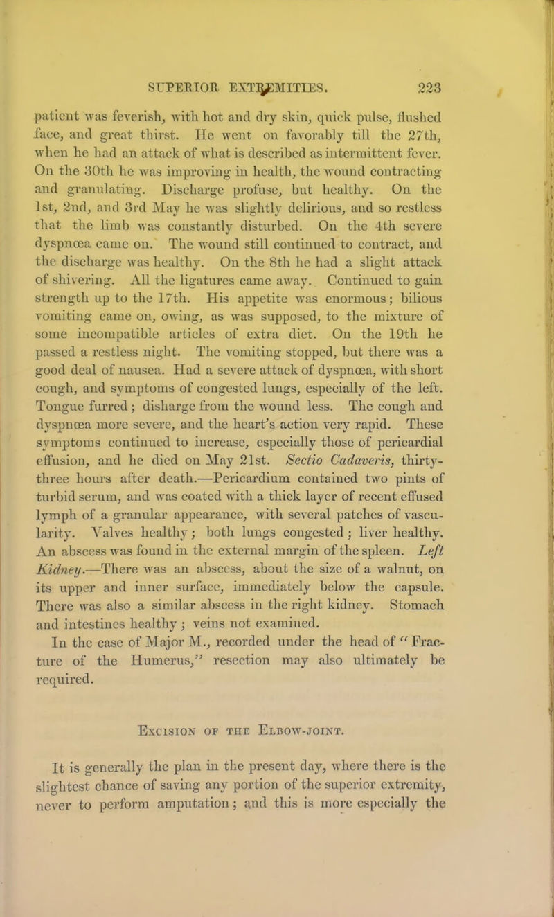 patient was feverish, with hot and dry skin, quick pulse, flushed face, and great thirst. He went on favorably till the 27th, when he had an attack of what is described as intermittent fever. On the 30th he was improving in health, the wound contracting and granulating. Discharge profuse, but healthy. On the 1st, 2nd, and 3rd May he was slightly delirious, and so restless that the limb was constantly disturbed. On the 4-th severe dyspnoea came on. The wound still continued to contract, and the discharge was healthy. On the 8th he had a slight attack of shivering. All the ligatures came away. Continued to gain strength up to the 17th. His appetite was enormous; bilious vomiting came on, owing, as was supposed, to the mixture of some incompatible articles of extra diet. On the 19th he passed a restless night. The vomiting stopped, but there was a good deal of nausea. Had a severe attack of dyspnoea, with short cough, and symptoms of congested lungs, especially of the left. Tongue furred ; disharge from the wound less. The cough and dyspnoea more severe, and the heart’s action very rapid. These symptoms continued to increase, especially those of pericardial effusion, and he died on May 21st. Sectio Cadaveris, thirty- three hours after death.—Pericardium contained two pints of turbid serum, and was coated with a thick layer of recent effused lymph of a granular appearance, with several patches of vascu- larity. Valves healthy; both lungs congested; liver healthy. An abscess was found in the external margin of the spleen. Left Kidney.—There was an abscess, about the size of a walnut, on its Tipper and inner surface, immediately below the capsule. There was also a similar abscess in the right kidney. Stomach and intestines healthy ; veins not examined. In the case of Major M., recorded under the head of “ Frac- ture of the Humerus,” resection may also ultimately be required. Excision of the Elrow-joint. It is generally the plan in the present day, where there is the slightest chance of saving any portion of the superior extremity, never to perform amputation; and this is more especially the