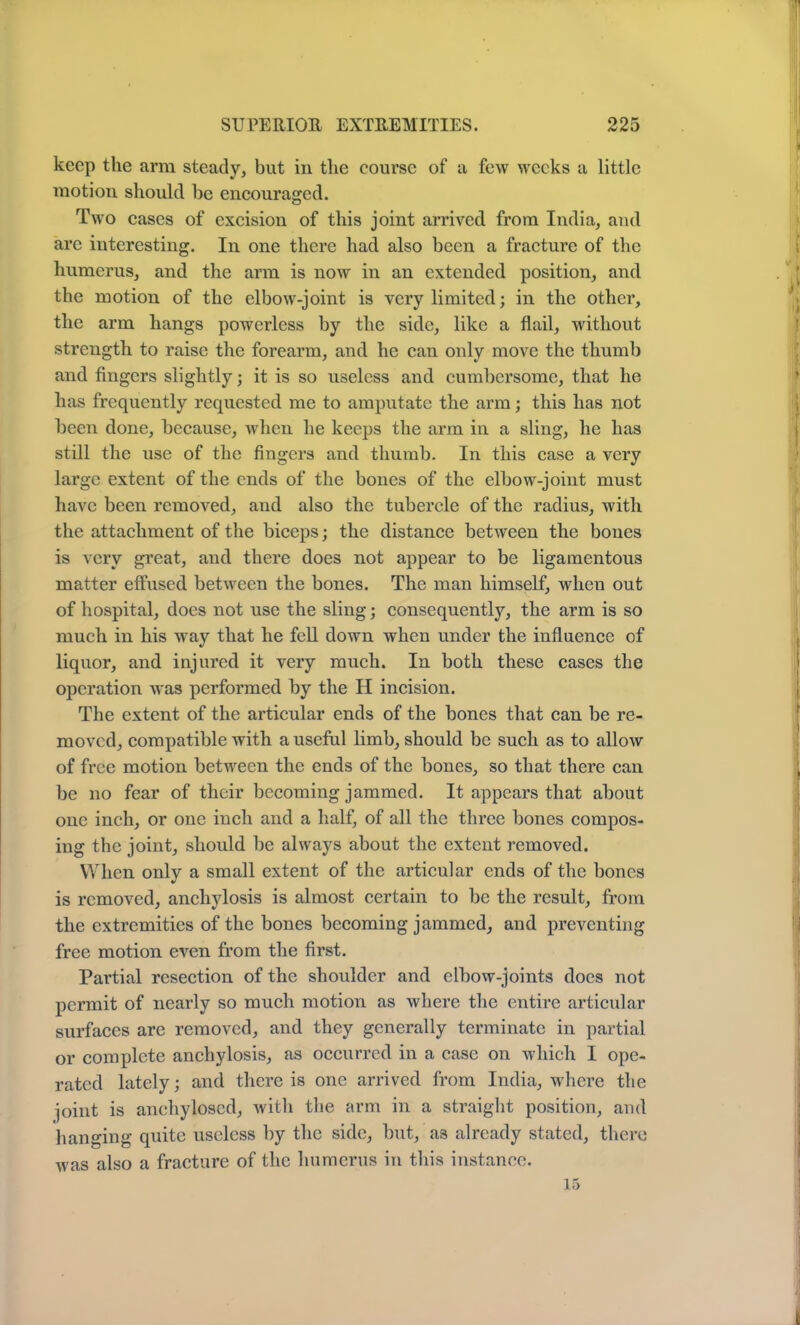 keep the arm steady, but in the course of a few weeks a little motion should be encouraged. Two cases of excision of this joint arrived from India, and are interesting. In one there had also been a fracture of the humerus, and the arm is now in an extended position, and the motion of the elbow-joint is very limited; in the other, the arm hangs powerless by the side, like a flail, without strength to raise the forearm, and he can only move the thumb and fingers slightly; it is so useless and cumbersome, that he has frequently requested me to amputate the arm; this has not been done, because, when he keeps the arm in a sling, he has still the use of the fingers and thumb. In this case a very large extent of the ends of the bones of the elbow-joint must have been removed, and also the tubercle of the radius, with the attachment of the biceps; the distance between the bones is very great, and there does not appear to be ligamentous matter effused between the bones. The man himself, when out of hospital, does not use the sling; consequently, the arm is so much in his wray that he fell down when under the influence of liquor, and injured it very much. In both these cases the operation was performed by the H incision. The extent of the articular ends of the bones that can be re- moved, compatible with a useful limb, should be such as to allow of free motion between the ends of the bones, so that there can be no fear of their becoming jammed. It appears that about one inch, or one inch and a half, of all the three bones compos- ing the joint, should be always about the extent removed. When only a small extent of the articular ends of the bones is removed, anchylosis is almost certain to be the result, from the extremities of the bones becoming jammed, and preventing free motion even from the first. Partial resection of the shoulder and elbow-joints docs not permit of nearly so much motion as where the entire articular surfaces are removed, and they generally terminate in partial or complete anchylosis, as occurred in a case on which I ope- rated lately; and there is one arrived from India, where the joint is anehylosed, Avith the arm in a straight position, and hanging quite useless by the side, but, as already stated, there Avas also a fracture of the humerus in this instance. 15