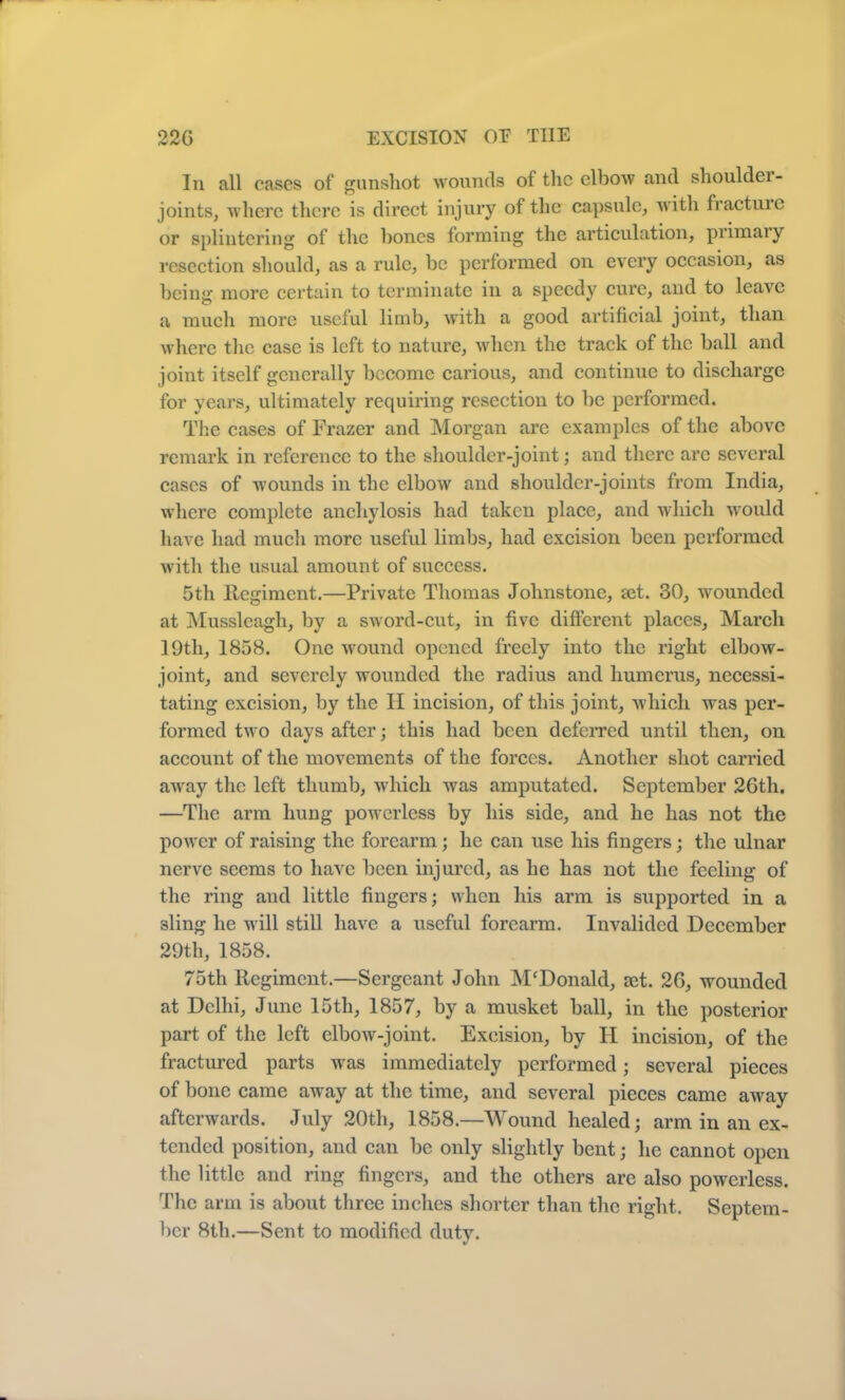 In all cases of gunshot wounds of the elbow and shoulder- joints, where there is direct injury of the capsule, with fracture or splintering of the hones forming the articulation, primary resection should, as a rule, be performed on every occasion, as being more certain to terminate in a speedy cure, and to leave a much more useful limb, with a good artificial joint, than where the case is left to nature, when the track of the ball and joint itself generally become carious, and continue to discharge for years, ultimately requiring resection to be performed. The cases of Frazer and Morgan are examples of the above remark in reference to the shoulder-joint; and there arc several cases of wounds in the elbow and shoulder-joints from India, where complete anchylosis had taken place, and which would have had much more useful limbs, had excision been performed with the usual amount of success. 5th Regiment.—Private Thomas Johnstone, set. 30, wounded at Mussleagh, by a sword-cut, in five different places, March 19th, 1858. One wound opened freely into the right elbow- joint, and severely wounded the radius and humerus, necessi- tating excision, by the II incision, of this joint, which was per- formed two days after; this had been deferred until then, on account of the movements of the forces. Another shot carried away the left thumb, which was amputated. September 26th. —The arm hung powerless by his side, and he has not the power of raising the forearm ; he can use his fingers; the ulnar nerve seems to have been injured, as he has not the feeling of the ring and little fingers; when his arm is supported in a sling he will still have a useful forearm. Invalided December 29th, 1858. 75th Regiment.—Sergeant John M'Donald, ret. 26, wounded at Delhi, June 15th, 1857, by a musket ball, in the posterior part of the left elbow-joint. Excision, by FI incision, of the fractured parts wras immediately performed; several pieces of bone came away at the time, and several pieces came away afterwards. July 20th, 1858.—Wound healed; arm in an ex- tended position, and can be only slightly bent; he cannot open the little and ring fingers, and the others are also powerless. The arm is about three inches shorter than the right. Septem- ber 8th.—Sent to modified duty.