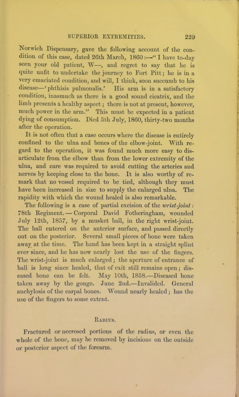 Norwich Dispensary, gave the following account of the con- dition of this case, dated 26th March, 1860 :—•“ I have to-day seen your old patient, W—, and regret to say that he is quite unfit to undertake the journey to Fort Pitt; he is in a very emaciated condition, and will, I think, soon succumb to his disease—c phthisis pulmonalis.* His arm is in a satisfactory condition, inasmuch as there is a good sound cicatrix, and the limb presents a healthy aspect; there is not at present, however, much power in the arm.” This must be expected in a patient dying of consumption. Died 5tli July, 1860, thirty-two months after the operation. It is not often that a case occurs where the disease is entirely confined to the ulna and bones of the elbow-joint. With re- gard to the operation, it was found much more easy to dis- articulate from the elbow than from the lower extremity of the ulna, and care was required to avoid cutting the arteries and nerves by keeping close to the bone. It is also worthy of re- mark that no vessel required to be tied, although they must have been increased in size to supply the enlarged ulna. The rapidity with which the wround healed is also remarkable. The following is a case of partial excision of the wrist-joint: 78th Regiment. — Corporal David Fotheringham, wounded July 12th, 1857, by a musket ball, in the right wrist-joint. The ball entered on the anterior surface, and passed directly out on the posterior. Several small pieces of bone were taken away at the time. The hand has been kept in a straight splint ever since, and he has nowr nearly lost the use of the fingers. The wrist-joint is much enlarged; the aperture of entrance of ball is long since healed, that of exit still remains open; dis- eased bone can be felt. May 10th, 1858.—Diseased bone j taken away by the gouge. June 2nd.—Invalided. General anchylosis of the carpal bones. Wound nearly healed; has the use of the fingers to some extent. y Radius. Fractured or necrosed portions of the radius, or even the whole of the bone, may be removed by incisions on the outside or posterior aspect of the forearm.