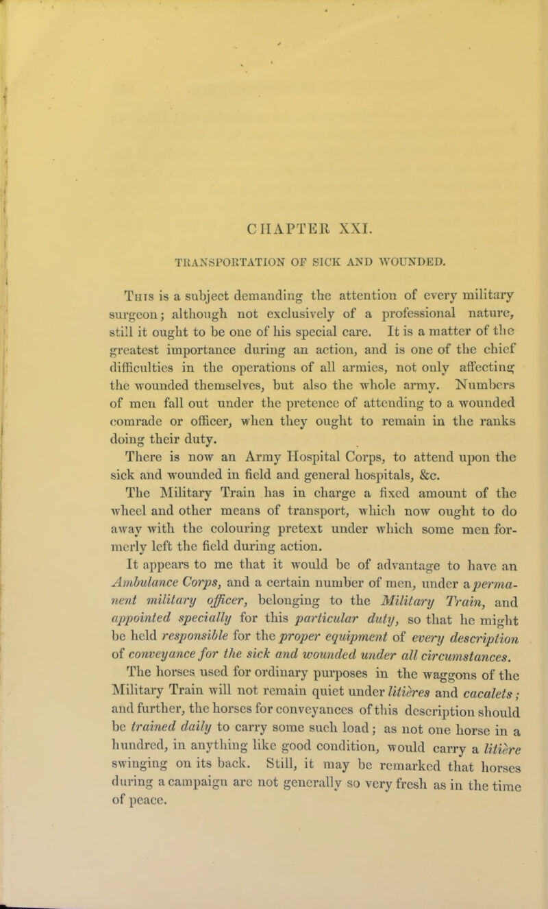 TRANSPORTATION OF SICK AND WOUNDED. This is a subject demanding the attention of every military surgeon; although not exclusively of a professional nature, still it ought to be one of his special care. It is a matter of the greatest importance during an action, and is one of the chief difficulties in the operations of all armies, not only affecting the wounded themselves, but also the whole army. Numbers of men fall out under the pretence of attending to a wounded comrade or officer, when they ought to remain in the ranks doing their duty. There is now an Army Hospital Corps, to attend upon the sick and wounded in field and general hospitals, &c. The Military Train has in charge a fixed amount of the wheel and other means of transport, which now ought to do away with the colouring pretext under which some men for- merly left the field during action. It appears to me that it would be of advantage to have an Ambulance Corps, and a certain number of men, under <iperma- nent military officer, belonging to the Military Train, and appointed specially for this particular duty, so that he might be held responsible for the proper equipment of every description of conveyance for the sick and wounded under all circumstances. The horses used for ordinary purposes in the waggons of the Military Train will not remain quiet under litieres and cacalets; and further, the horses for conveyances of this description should be trained daily to carry some such load; as not one horse in a hundred, in anything like good condition, would carry a litiere swinging on its back. Still, it may be remarked that horses during a campaign arc not generally so very fresh as in the time of peace.