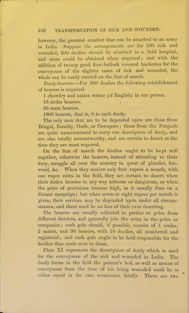 however, the greatest comfort that can he attached to an army in India. Suppose the arrangements arc for 500 sick and wounded, 300 doolies should be attached to a field hospital, and more could he obtained when required; and with the addition of twenty good four-bullock covered hackeries for the conveyance of the slighter cases of sick and wounded, the whole can be easily carried on the line of march. Dooly-bearers.—For 300 doolies the following establishment of bearers is required : 1 chowdry and native writer (of English) in one person. 18 sirdar bearers. 3G mate bearers. 1800 bearers, that is, 6 to each dooly. The only men that are to be depended upon arc those from Bengal, Bareilly, Oude, or Oawnpore; those from the Punjaub are quite unaccustomed to carry our description of dooly, and are also totally untrustworthy, and are certain to desert at the time they are most required. On the line of march the doolies ought to be kept well together, otherwise the bearers, instead of attending to their duty, straggle all over the country in quest of plunder, fire- wood, &c. When they receive only four rupees a month, with one rupee extra in the field, they are certain to desert when their duties become in any way arduous or dangerous, or when the price of provisions become high, as it usually does on a distant campaign; but when seven or eight rupees per month is given, their services may be depended upon under all circum- stances, and there need be no fear of their ever deserting. The bearers arc usually collected in parties or goles from different districts, and generally join the army in the goles or companies; each gole should, if possible, consist of 1 sirdar, 2 mates, and 96 bearers, with 16 doolies, all numbered and registered; and each gole ought to be held responsible for the doolies thus made over to them. Plate XI represents the description of dooly which is used for the conveyance of the sick and wounded in India. The dooly forms in the field the patient’s bed, as well as means of conveyance from the time of his being wounded until he is either cured or the case terminates fatally. There are two
