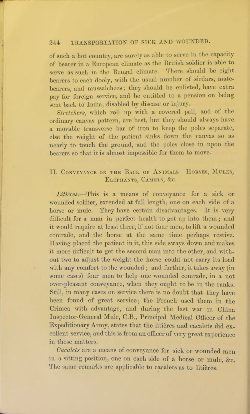 of such a hot country, arc surely as able to serve in the capacity of bearer in a European climate as the British soldier is able to serve as such in the Bengal climate. There should be eight bearers to each dooly, with the usual number of sirdars, mate- bearers, and mussalchccs; they should be enlisted, have extra pay for foreign service, and be entitled to a pension on being sent back to India, disabled by disease or injury. Stretchers, which roll up with a covered pall, and of the ordinary canvas pattern, are best, but they should always have a movable transverse bar of iron to keep the poles separate, else the weight of the patient sinks down the canvas so as nearly to touch the ground, and the poles close in upon the bearers so that it is almost impossible for them to move. II. Conveyance on the Back of Animals—Horses, Mules, Elephants, Camels, &c. Litieres.—This is a means of conveyance for a sick or wounded soldier, extended at full length, one on each side of a horse or mule. They have certain disadvantages. It is very difficult for a man in perfect health to get up into them; and it would require at least three, if not four men, to lift a wounded comrade, and the horse at the same time perhaps restive. Having placed the patient in it, this side sways down and makes it more difficult to get the second man into the other, and with- out two to adjust the weight the horse could not carry its load with any comfort to the wounded ; and further, it takes away (in some cases) four men to help one wounded comrade, in a not over-pleasant conveyance, when they ought to be in the ranks. Still, in many cases on service there is no doubt that they have been found of great service; the French used them in the Crimea with advantage, and during the last war in China Inspector-General Muir, C.B., Principal Medical Officer of the Expeditionary Army, states that the litieres and cacalcts did ex- cellent service, and this is from an officer of very great experience in these matters. Cacalets are a means of conveyance for sick or wounded men in a sitting position, one on each side of a horse or mule, &c. The same remarks arc applicable to cacalets as to litieres.