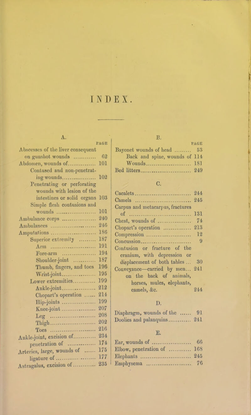 INDEX. A. PAGE Abscesses of the liver consequent on gunshot wounds 62 Abdomen, wounds of 101 Contused and non-penetrat- ing wounds 102 Penetrating or perforating wounds with lesion of the intestines or solid organs 103 Simple flesh contusions and wounds 101 Ambulance corps 240 Ambulances 246 Amputations 186 Superior extremity 187 Arm 191 Pore-arm 194 Shoulder-joint 187 Thumb, fingers, and toes 196 Wrist-joint 195 Lower extremities 199 Ankle-joint 212 Chopart’s operation 214 Ilip-joints 199 Knee-joint 207 Leg 208 Thigh 202 Toes 216 Ankle-joint, excision of 234 penetration of 174 Arteries, large, wounds of 175 ligature of 177 Astragalus, excision of 235 P. PAGE Bayonet wounds of head 53 Back and spine, wounds of 114 Wounds 181 Bed litters 249 C. Cacalets 244 Camels 245 Carpus and metacarpus, fractures of 131 Chest, wounds of 74 Chopart’s operation . 213 Compression 12 Concussion 9 Contusion or fracture of the cranium, with depression or displacement of both tables ... 30 Conveyance—carried by men... 241 on the back of animals, horses, mules, elephants, camels, &c. 244 D. Diaphragm, wounds of the 91 Doolies and palanquins 241 E. Ear, wounds of 66 Elbow, penetration of 168 Elephants 245 Emphysema 76