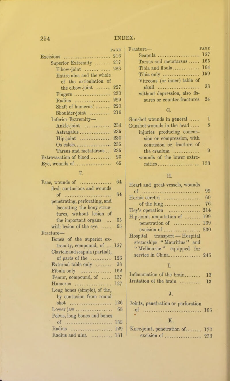 PAGE Excisions 216 Superior Extremity 217 Elbow-joint 223 Entire ulna and the whole of the articulation of the elbow-joint 227 Eingers 230 Radius 229 Shaft of humerus' 220 Shoulder-joint 216 Inferior Extremity— Ankle-joint 234- Astragalus 235 Hip-joint 230 Os calcis 235 Tarsus and metatarsus ... 235 Extravasation of blood 23 Eye, wounds of 65 E. Eace, wounds of 61 flesh contusions and wounds of 64 penetrating, perforating, and lacerating the bony struc- tures, without lesion of the importaut organs ... 65 with lesion of the eye 65 Fracture— Bones of the superior ex- tremity, compound, of ... 127 Clavicleand scapula (partial), of parts of the 123 External table only 28 Eibula only 162 Eemur, compound, of 137 Humerus 127 Long bones (simple), of the, by contusion from round shot 126 Lower jaw 68 Pelvis, long bones and bones of 135 Radius 129 Radius and ulna 131 Eracturc— tage Scapula 127 Tarsus and metatarsus 165 Tibia and fibula 164 Tibia only 159 Vitreous (or inner) table of skull 2S without depression, also fis- sures or counter-fractures 24 G. Gunshot wounds in general 1 Gunshot wounds in the head 8 iujuries producing concus- sion or compression, with contusion or fracture of the cranium 9 wounds of the lower extre- mities ... 133 H. Heart and great vessels, wounds of 99 Hernia cerebri 60 of the lung 76 Hey’s operation 214- Hip-joint., amputation of 199 penetration of 169 excision of 230 Hospital transport — Hospital steamships “ Mauritius ” and “Melbourne” equipped for service in China 246 I. Inflammation of the brain 13 Irritation of the brain 13 J. Joints, penetration or perforation of 165 m K. Knee-joint, penetration of 170 excision of 233