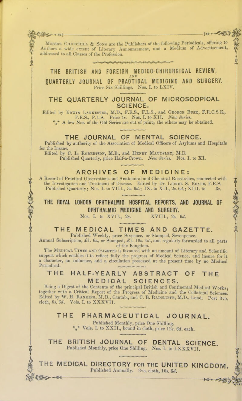 Messrs. Churchill & Sons are the Publishers of the following Periodicals, offering to Authors a wide extent of Literary Announcement, and a Medium of Advertisement, addressed to all Classes of the Profession. THE BRITISH AND FOREIGN MEDICO-CHIRURGICAL REVIEW, AND QUARTERLY JOURNAL OF PRACTICAL MEDICINE AND SURGERY. Price Six Shillings. Nos. I. to LX1V. THE QUARTERLY JOURNAL OF MICROSCOPICAL SCIENCE. Edited by Edwin Lankester, M.D., F.R.S., F.L.S., and George Busk, F.R.C.S.E., F.R.S., F.L.S. Price 4s. Nos. I. to XII. New Series. %* A few Nos. of the Old Series are out of print; the others may be obtained. 0 THE JOURNAL OF MENTAL SCIENCE. Published by authority of the Association of Medical Officers of Asylums and Hospitals for the Insane. Edited by C. L. Robertson, M.B., and Henry Maudsley, M.D. Published Quarterly, price Half-a-Crown. New Scries. Nos. I. to XI. ARCHIVES OF MEDICINE: A Record of Practical Observations and Anatomical and Chemical Researches, connected with the Investigation and Treatment of Disease. Edited by Dr. Lionel S. Beale, F.R.S. Published Quarterly; Nos. I. to VIII., 3s. 6d.; IX. to XII., 2s. 6d.; XIII. to 3s. V\\W\ tVWMA THE ROYAL LONDON OPHTHALMIC HOSPITAL REPORTS, AND JOURNAL OF OPHTHALMIC MEDICINE AND SURGERY. Nos. I. to XVII., 2s. XVIII., 2s. Gd. THE MEDICAL TIMES AND GAZETTE. Published Weekly, price Sixpence, or Stamped, Sevenpence. Annual Subscription, £1. 6s., or Stamped, £1. 10s. Ad., and regularly forwarded to all parts of the Kingdom. The Medical Times and Gazette is favoured with an amount of Literary and Scientific support which enables it to reflect fully the progress of Medical Science, and insure for it a character, an influence, arid a circulation possessed at the present time by no Medical Periodical. THE OF THE HALF-YEARLY ABSTRACT MEDICAL SCIENCES. Being a Digest of the Contents of the principal British and Continental Medical Works- together with a Critical Report of the Progress of Medicine and the Collateral Sciences! Edited by W. H. Ranking, M.D., Cantab., and C. B. Radcliffe, M.D., Lond. Post 8vo cloth, 6s. 6d. Vols. I. to XXXVII. THE PHARMACEUTICAL JOURNAL. Published Monthly, price One Shilling. *** Vols. I. to XXII., bound in cloth, price 12s. Gd. each. THE BRITISH JOURNAL OF DENTAL SCIENCE. Published Monthly, price One Shilling. Nos. I. to LXXXVII. WWVWVWVWWMAVA^ ( THE MEDICAL DIRECTORY FOR the UNITED KINGDOM r Published Annually. 8vo. cloth, 10s. 6d. & —S>i — ^ >-*■ -