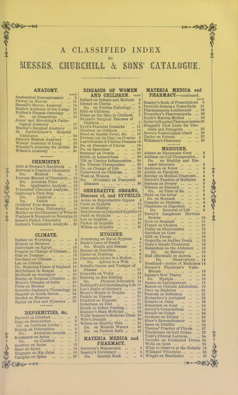 ■*«— —©* —€>{ A CLASSIFIED INDEX o TO MESS1& CHIMfflli & SONS’ CATAiOKfE. ANATOMY. PAGE Anatomical Remembrancer .. 3 Flower on Nerves 11 Hassall’s Micros. Anatomy .. 14 Ilcale’s Anatomy of the Langs 15 Holden’s Human Osteology .. 15 Do. on Dissections .. ..15 Jones’ and Sieveking’s Patho- logical Anatomy 17 Maclise’s Surgical Anatomy .. 19 St. Bartholomew’s Hospital Catalogue 24 Sibson’s Medical Anatomy .. 25 Waters’ Anatomy of Lung .. 29 Wheeler’s Anatomy for Artists 30 Wilson’s Anatomy 31 CHEMISTRY. Abel & Bloxam’s Handbook .. 3 Bowman’s Practical Chemistry 7 Do. Medical do. .. 7 Fownes' Manual of Chemistry.. 12 Do. Actonian Prize .. ..12 Do. Qualitative Analysis .. 12 Fresenius’ Chemical Analysis.. 12 Galloway's First Step .. ..12 Do. Analysis 12 Do. Tables 12 Griffiths’ Four Seasons .. ..13 Horsley’s Chem. Philosophy .. 16 Mulder on the Chemistry of Wine 20 Plattner& Muspratton Blowpipe 22 Speer’s Pathol. Chemistry .. 26 Sutton’s Volumetric Analysis . 26 CLIMATE. Barker on Worthing 4 Bennet on Mentone 6 Dalrymple on Egypt 10 Francis on Change of Climate.. 12 Hall on Torquay 13 Haviland on Climate 14 Lee on Climate 18 Do. Watering Places of England 18 McClelland on Bengal .. .. 19 McNicoll on Southport .. .. 19 Martin on Tropical Climates .. 20 Moore’s Diseases of India .. 20 Price on Menton 22 Scoresby-Jaelcson's Climatology 24 Sliapter on South Devon .. .. 25 Siordet on Mentone 25 Taylor on Pau and Pyrenees .. 27 DEFORMITIES, &c. Barwell on Clubfoot 4 Bigg on Deformities 6 Do. on Artificial Limbs .. .. 6 Bishop on Deformities .. .. 6 Do. Articulate Sounds .. 6 Brodhurst on Spine 7 Do. on Clubfoot .. .. 7 Godfrey on Spine 13 Hare on Spine 14 Hugman on Hip Joint .. ..16 Tamplin on Spine 27 -«-©►£ DISEASES OF WOMEN AND CHILDREN, page Ballard on Infants and Mothers 4 Bennet on Uterus 6 Do. on Uterine Pathology.. 6 Bird on Children 7 Blake on the Skin in Children 7 Bryant’s Surgical Diseases of Children 7 Eyre’s Practical Remarks .. 11 Harrison on Children .. .. 14 Hood on Scarlet Fever, &c. .. 16 Kiwisch (ed. by Clay) on Ovaries 9 Lee’sOvarian SsUterine Diseases 18 Do. on Diseases of Uterus .. 18 Do. on Speculum 18 Seymour on Ovaria 25 Smith on Leucorrhoea .. .. 26 Tilt on Uterine Inflammation.. 28 Do. Uterine Therapeutics .. 28 Do. on Change of Life .. .. 28 Underwood on Children .. .. 29 West on Women 30 Do. (Uvedale) on Puerperal Diseases 30 GENERATIVE ORGANS, Diseases of, and SYPHILIS. Acton on Reproductive Organs 3 Coote on Syphilis 10 Gant on Bladder 12 Hutchinson on Inherited Syphilis 16 Judd on Syphilis 17 Lee on Syphilis 18 Parker on Syphilis 21 Wilson on Syphilis 31 HYGIENE. Armstrong on Naval Hygiene 4 Beale’s Laws of Health .. .. 5 Do. Health and Disease .. 5 Bennet on Nutrition 6 Carter on Training 8 Chavasse’s Ad vice to a Mother.. 9 Do. Advice to a Wife .. 9 Dobell’s Germs and Vestiges of Disease 11 Granville on Vichy 13 Hartwig on Sea Bathing .. .. 14 Do. Physical Education 14 Hufeland’sArtofprolonging Life 16 Lee’s Baths of Germany .. ..18 Moore’s Health in Tropics .. 20 Parkin on Disease 21 Pickford on Hygiene .. ..21 Robertson on Diet 24 Routh on Infant Feeding.. .. 23 Rumsey’s State Medicine .. .. 24 Wells’ Seamen’s Medicine Chest 29 Wife’s Domain 30 Wilson on Healthy Skin .. ..31 Do. on Mineral Waters .. 31 Do. on Turkish Bath .. ..31 MATERIA MEDICA and PHARMACY. Bateman’s Magnacopia .. .. 5 Beasley’s Formulary 5 Do. Receipt Book .. .. 5 MATERIA MEDICA and PHARMACY—continued. PAGE Beasley’s Book of Prescriptions 5 Pereira’s Selects e Prasscriptis 21 Pharmacopoeia Londinensis .. 22 Prescriber’s Pharmacopoeia .. 22 Royle’s Materia Medica .. .. 24 Squire’s Hospital Pharmacopoeias 26 Steggall’s First Lines for Che- mists and Druggists .. .. 26 Stowe’s Toxicological Chart .. 26 Taylor on Poisons 27 Wittstein’s Pharmacy .. ..31 MEDICINE. Adams on Rheumatic Gout .. 3 Addison on Cell Therapeutics.. 3 Do. on Healthy and Dis- eased Structure 3 Anderson on Fever 3 Austin on Paralysis 4 Barclay on Medical Diagnosis.. 4 Barlow’s Practice of Medicine 4 Basham on Dropsy 5 Brinton on Stomach 7 Do. on Ulcer of do 7 Budd on the Liver 8 Do. on Stomach 8 Camplin on Diabetes 8 Chambers on Digestion .. .. 8 Do. Renewal of Life .. 8 Davey’s Ganglionic Nervous System 10 O Eyre on Stomach 11 m French on Cholera 12 Fuller on Rheumatism .. 12 Gairdner on Gout 12 Gibb on Throat 13 Granville on Sudden Death .. 13 Gully’s Simple Treatment 13 Habershon on the Abdomen .. 13 Do. on Mercury .. 13 Hall (Marshall) on Apnoea 14 Do. Observations .. 14 Headland—Action of Medicines 14 Hooper’s Physician's Vade- Mecum 13 Inman’s New Theory 16 Do. Myalgia 16 James on Laryngoscope .. .. 17 Marcet on Chronic Alcoholism. 19 Pavy on Diabetes 21 Peacock on Influenza 21 Richardson’s Asclepiad .. 23 Roberts on Palsy 23 Robertson on Gout 24 Savory’s Compendium .. .. 24 Semple on Cough 24 Seymour on Dropsy 25 Shaw’s Remembrancer .. .. 25 Smee on Debility 25 Thomas’ Practice of Physie 27 Thudichum on Gall Stones 27 Todd’s Clinical Lectures .. 28 G Tweedie on Continued Fevers 28 Wells on Gout 29 A What to Observe at the Bedside 19 Williams’ Principles 30 Wright on Headaches .. .. 31