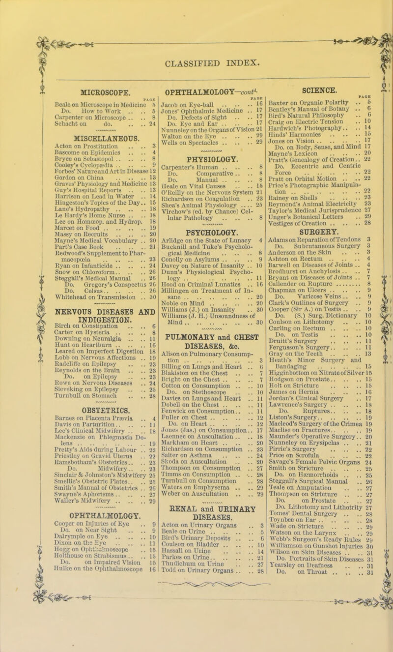 go-— MICROSCOPE. PACK Beale on Microscope in Medicine 5 Do. How to Work .. .. 5 Carpenter on Microscope .. .. 8 Schacht on do. .... 24 MISCELLANEOUS. Acton on Prostitution .... 3 Bascome on Epidemics .. .. 4 Bryce on Sebastopol 8 Cooley’s Cyclopaedia 9 Forbes’ Nature and Art in Disease 12 Gordon on China 13 Graves’ Physiology and Medicine 13 Guy’s Hospital Reports .. ..13 Harrison on Lead in Water .. 14 Ilingeston’s Topics of the Day.. 16 Lane’s Hydropathy 18 Le Hardy’s Home Nurse .. .. 18 Lee on Homceop. and Ilydrop. 18 Marcet on Food 19 Massy on Recruits 20 Mayne’s Medical Vocabulary .. 20 Part’s Case Book 21 Redwood’s Supplement to Phar- macopoeia 23 Ryan on Infanticide 24 Snow on Chloroform 26 Stegg'all’s Medical Manual .. 26 Do. Gregory’s Conspectus 26 Do. Celsus 26 Whitehead on Transmission .. 30 NERVOUS DISEASES INDIGESTION. Birch on Constipation Carter on Hysteria .. .. Downing on Neuralgia .. Hunt on Heartburn Lcared on Imperfect Digestion Lobb on Nervous Affections Radcliffe on Epilepsy Reynolds on the Brain Do. on Epilepsy Rowe on Nervous Diseases Sieveking on Epilepsy Turnbull on Stomach AND 6 8 11 16 18 19 23 23 23 24 25 28 OBSTETRICS. Barnes on Placenta Prtevia .. 4 Davis on Parturition 11 Lee’s Clinical Midwifery .. .. is Mackenzie on Phlegmasia Do- lens 19 Pretty’s Aids during Labour .. 22 Priestley on Gravid Uterus .. 22 Ramsbotham’s Obstetrics.. .. 23 Do. Midwifery.. .. 23 Sinclair & Johnston’s Midwifery 25 Smcllic’s Obstetric Plates.. .. 25 Smith’s Manual of Obstetrics .. 26 Swayne’s Aphorisms 27 Waller’s Midwifery 29 OPHTHALMOLOGY. Cooper on Injuries of Eye Do. on Near Sight Dalrymple on Eye Dixon on the Eye .. .. Hogg on Ophthalmoscope Holthouse on Strabismus .. Do. on Impaired Vision Hulke on the Ophthalmoscope CLASSIFIED INDEX. OPHTHALMOLOGY—conf* PACK Jacob on Eye-ball .. .• ..16 Jones’Ophthalmic Medicine .. 17 Do. Defects of Sight .. .. 17 Do. Eye and Ear .. .. ..17 Nunneley on the Organs of Vision 21 Walton on the Eye 29 Wells on Spectacles 29 PHYSIOLOGY. Carpenter’s Human 8 Do. Comparative .. .. 8 Do. Manual 8 Heale on Vital Causes .. ..15 O’Reilly on the Nervous System 21 Richardson on Coagulation .. 23 Shea’s Animal Physiology .... 25 Virchow’s (ed. by Chance) Cel- lular Pathology 8 PSYCHOLOGY. Arlidge on the State of Lunacy 4 Bucknill and Tuke’s Psycholo- gical Medicine 8 Conolly on Asylums 9 Davey on Nature of Insanity .. 10 Dunn’s Physiological Psycho- logy .. 11 Hood on Criminal Lunatics .. 16 Millingen on Treatment of In- sane 20 Noble on Mind 20 Williams (J.) on Insanity .. 30 Williams (J. H.) Unsoundness of Mind 30 PULMONARY and CHEST DISEASES, &c. Alison on Pulmonary Consump- tion Billing on Lungs and Heart Blakiston on the Chest .. Bright on the Chest Cotton on Consumption .. Do. on Stethoscope Davies on Lungs and Heart Dobell on the Chest .. Fenwick on Consumption.. Fuller on Chest Do. on Heart Jones (Jas.) on Consumption Laennec on Auscultation .. Markham on Heart .. Richardson on Consumption Salter on Asthma Skoda on Auscultation Thompson on Consumption Timms on Consumption .. ■ Turnbull on Consumption Waters on Emphysema .. Weber on Auscultation .. 3 6 7 7 10 10 11 11 11 12 12 17 18 20 23 24 20 27 28 28 29 29 RENAL and URINARY DISEASES. Acton on Urinary Organs Beale on Urine Bird’s Urinary Deposits .. Coulson on Bladder .. Hassall on Urine Parltes on Urine Thudichum on Urine Todd on Urinary Organs .. SCIENCE. PACK Baxter on Organic Polarity .. 5 Bentley’s Manual of Botany .. 6 Bird’s Natural Philosophy .. 6 Craig on Electric Tension .. 10 Hardwicli’s Photography.. .. 14 Hinds' Harmonies 15 Jones on Vision ..17 Do. on Body, Sense, and Mind 17 Mayne’s Lexicon 20 Pratt’s Genealogy of Creation.. 22 Do. Eccentric and Centric Force 22 Pratt on Orbital Motion .. .. 22 Price's Photographic Manipula- tion 22 Rainey on Shells .. .. .. 23 Reymond's Animal Electricity 23 Taylor’s Medical Jurisprudence 27 Unger's Botanical Letters .. 29 Vestiges of Creation 28 SURGERY. Adams on Reparation of Tendons 3 Do. Subcutaneous Surgery 3 Anderson on the Skin .. .. 3 Ashton on Rectum 4 Barwell on Diseases of Joints .. 4 Brodliurst on Anchylosis .. .. 7 Bryant on Diseases of Joints .. 7 Callender on Rupture 8 Chapman on Ulcers 9 Do. Varicose Veins .. .. 9 Clark’s Outlines of Surgery .. 9 Cooper (Sir A.) on Testis .. .. 9 Do. (S.) Surg. Dictionary 10 Coulson on Lithotomy .. .. 10 Curling on Rectum 10 Do. on Testis 10 Druitt’s Surgery 11 Fergusson’s Surgery 11 Gray on the Teeth 13 Heath’s Minor Surgery and Bandaging 15 Higginbottom on Nitrate of Silver 15 Hodgson on Prostate 15 Holt on Stricture 15 James on Hernia 16 Jordan’s Clinical Surgery .. 17 Lawrence’s Surgery 18 Do. Ruptures 18 Li ston’s Surgery 19 Macleod’s Surgery of the Crimea 19 Maclise on Fractures 19 Maunder’s Operative Surgery.. 20 Nunneley on Erysipelas .. ..21 Pirrie’s Surgery 22 Price on Scrofula 22 Savage’s Female Pelvic Organs 24 Smith on Stricture 25 Do. on Hajmorrhoids .. ..25 Steggall’s Surgical Manual .. 26 Teale on Amputation .. .. 27 Thompson on Stricture .. .. 27 Do. on Prostate .. .. 27 Do. Lithotomy and Lithotrity 27 Tomes’ Dental Surgery .. .. 28 Toynbee on Ear 28 Wade on Stricture 29 Watson on the Larynx .. .. 29 Webb’s Surgeon’s Ready Rules 29 Williamson on Gunshot Injuries 30 Wilson on Skin Diseases .. ..31 Do. Portraits of Skin Diseases 31 Yearsley on Deafness .. ..31 Do. on Throat 31 0 1 V
