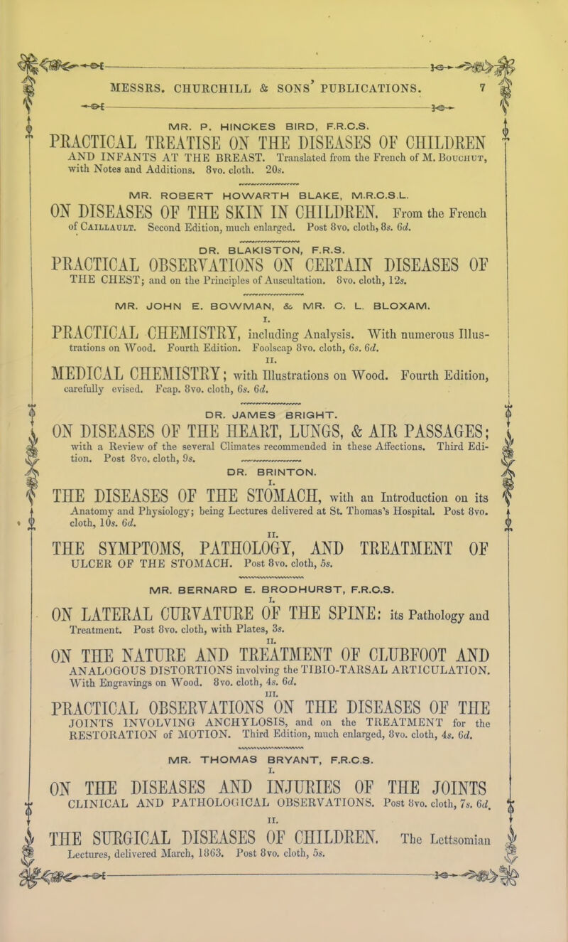 — MESSRS. CIIURCHTLL & SONS’ PUBLICATIONS. 7 —©* J<£— MR. P. HINCKES BIRD, F.R.C.S. PRACTICAL TREATISE ON THE DISEASES OF CHILDREN AND INFANTS AT THE BREAST. Translated from the French of M. Bouchut, with Notes and Additions. 8vo. cloth. 20s. MR. ROBERT HOWARTH BLAKE, M.R.C.S.L. ON DISEASES OF THE SKIN IN CHILDREN. From the French of Caillault. Second Edition, much enlarged. Post 8vo. cloth, 8s. 6d. DR. BLAKISTON, F.R.S. PRACTICAL OBSERVATIONS ON CERTAIN DISEASES OF THE CHEST; and on the Principles of Auscultation. 8vo. cloth, 12s. MR. JOHN E. BOWMAN, &. MR. C. L. BLOXAM. I. PRACTICAL CHEMISTRY, including Analysis. With numerous Illus- trations on Wood. Fourth Edition. Foolscap 8vo. cloth, 6s. 6d. II. MEDICAL CHEMISTRY; with Illustrations on Wood. Fourth Edition, carefully evised. Fcap. 8vo. cloth, 6s. 6d. <t> DR. JAMES BRIGHT. ON DISEASES OF THE HEART, LUNGS, & AIR PASSAGES; with a Review of the several Climates recommended in these Affections. Third Edi- tion. Post 8vo. cloth, 9s. DR. BRINTON. THE DISEASES OF THE STOMACH, with an Introduction on its Anatomy and Physiology; being Lectures delivered at St. Thomas’s Hospital. Post 8vo. cloth, 10s. 6d. THE SYMPTOMS, PATHOLOGY, AND TREATMENT OF ULCER OF THE STOMACH. Post 8vo. cloth, 5s. MR. BERNARD E. BRODHURST, F.R.C.S. ON LATERAL CURVATURE OP THE SPINE: its Pathology and Treatment. Post 8vo. cloth, with Plates, 3s. ON TnE NATURE AND TREATMENT OF CLUBFOOT AND ANALOGOUS DISTORTIONS involving the TIBIO-TARSAL ARTICULATION. With Engravings on Wood. 8vo. cloth, 4s. 6d. hi. PRACTICAL OBSERVATIONS ON TOE DISEASES OF THE JOINTS INVOLVING ANCHYLOSIS, and on the TREATMENT for the RESTORATION of MOTION. Third Edition, much enlarged, 8vo. cloth, 4s. 6d. »wwt WVVV> tWhhVWW, MR. THOMAS BRYANT, F.R.C.S. ON THE DISEASES AND INJURIES OF THE JOINTS CLINICAL AND PATHOLOGICAL OBSERVATIONS. Post 8vo. cloth, 7s. 6d. ii. THE SURGICAL DISEASES OF CHILDREN. The Lettsomian Lectures, delivered March, 1863. Post 8vo. cloth, 5s.