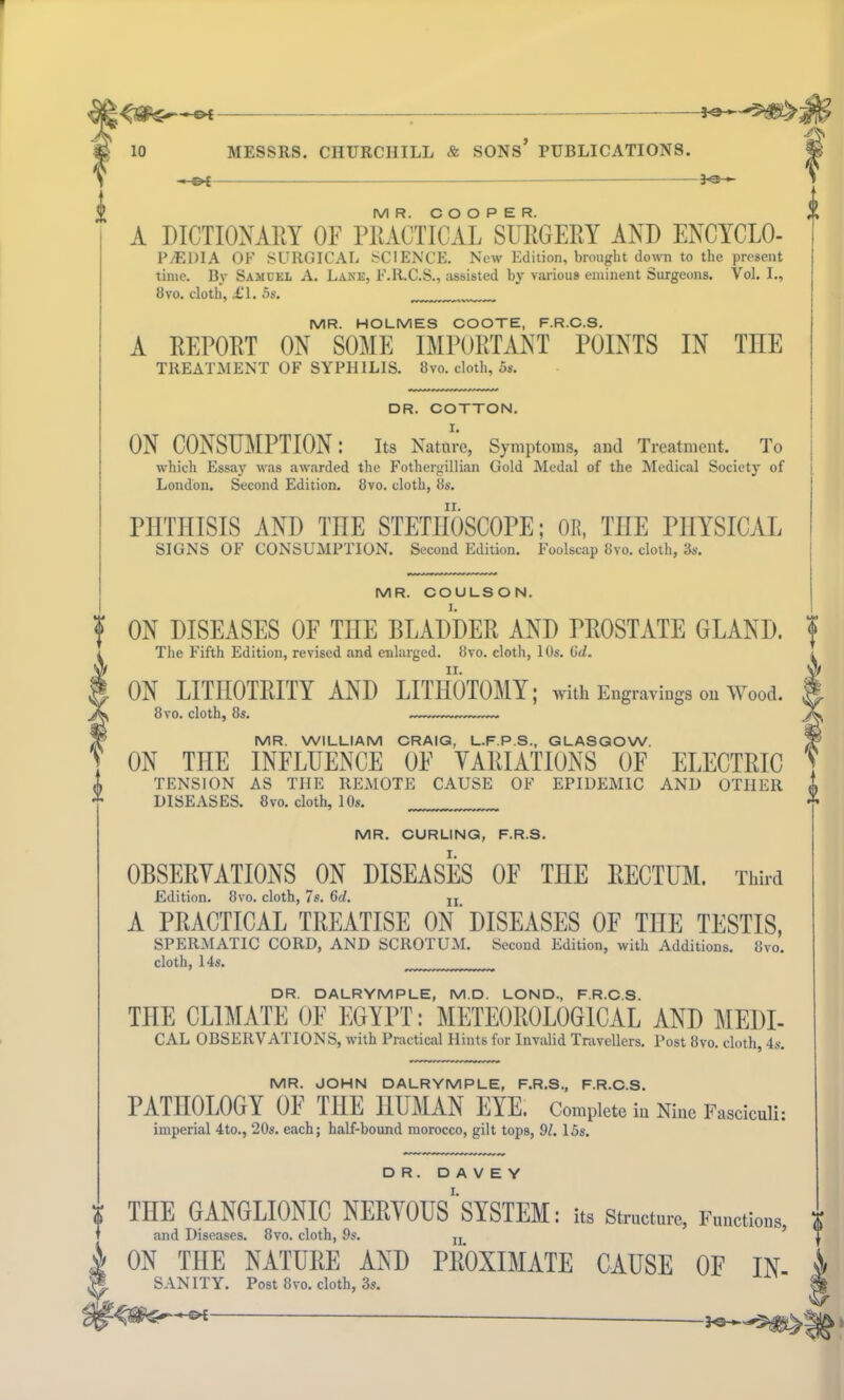 I -©* : —— 10 MESSRS. CHURCHILL & SONS* PUBLICATIONS. 3 30- M R. COOPER. A DICTIONARY OF PRACTICAL SURGERY AND ENCYCLO- P/EDIA OK SURGICAL SCIENCE. New Edition, brought down to the present time. By Samuel A. Lane, F.R.C.S., assisted by various eminent Surgeons. Vol. I., 8vo. cloth, £\. 5s. MR. HOLMES COOTE, F.R.C.S. A REPORT ON SOME IMPORTANT POINTS IN THE TREATMENT OF SYPHILIS. 8vo. cloth, 5s. MR. COULSON. I. ON DISEASES OF TIIE BLADDER AND PROSTATE GLAND. The Fifth Edition, revised and enlarged. 8vo. cloth, 10s. 6d. ii. ON LITHOTRITY AND LITHOTOMY; with Engravings Oil Wood. 8 vo. cloth, 8s. MR. WILLIAM CRAIG, L.F.P.S., GLASGOW. ON THE INFLUENCE OF VARIATIONS OF ELECTRIC TENSION AS THE REMOTE CAUSE OF EPIDEMIC AND OTHER DISEASES. 8vo. doth, 10s. MR. CURLING, F.R.S. OBSERVATIONS ON DISEASES OF THE RECTUM. Third Edition. 8vo. cloth, 7s. 6d. n A PRACTICAL TREATISE ON' DISEASES OF THE TESTIS, SPERMATIC CORD, AND SCROTUM. Second Edition, with Additions. 8vo. cloth, 14s. DR. COTTON. I. ON CONSUMPTION: Its Nature, Symptoms, and Treatment. To which Essay was awarded the Fothergillian Gold Medal of the Medical Society of London. Second Edition. 8vo. cloth, 8s. PHTHISIS AND THE STETHOSCOPE; OR, THE PHYSICAL SIGNS OF CONSUMPTION. Second Edition. Foolscap 8vo. cloth, 3s. DR. DALRYMPLE, M.D. LOND, F.R.C.S. TIIE CLIMATE OF EGYPT: METEOROLOGICAL AND MEDI- CAL OBSERVATIONS, with Practical Hints for Invalid Travellers. Post 8vo. cloth, 4s. MR. JOHN DALRYMPLE, F.R.S., F.R.C.S. PATHOLOGY 01 IHE HUMAN EYE. Complete in Nine Fasciculi: imperial 4to., 20s. each; half-bound morocco, gilt tops, 91. 15s. TIIE GANGLIONIC NERVOUS SYSTEM: its Structure, Functions, % and Diseases. 8vo. cloth, 9s. n_ 5 I ON TIIE NATURE AND PROXIMATE CAUSE OF IN- i SANITY. Post 8vo. cloth, 3s. & -2KS i