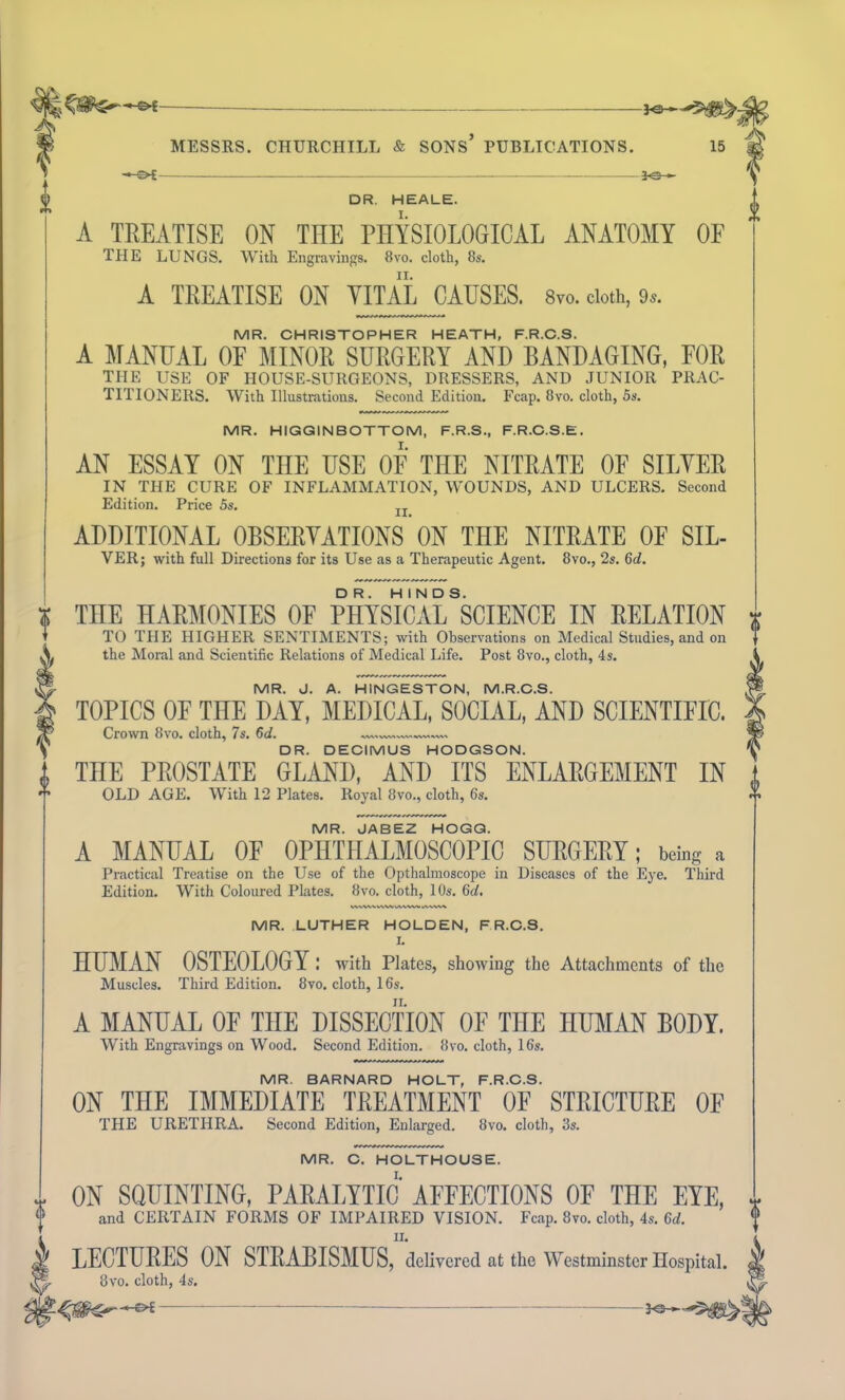 -*&- 0 MESSRS. CHURCHILL & SONS PUBLICATIONS. -€>£ jo- 15 DR. HEALE. A TREATISE ON THE PHYSIOLOGICAL ANATOMY OF THE LUNGS. With Engravings. 8vo. cloth, 8s. A TREATISE ON VITAL CAUSES. 8vo. cloth, 9«. MR. CHRISTOPHER HEATH, F.R.C.S. A MANUAL OF MINOR SURGERY AND BANDAGING, FOR THE USE OF HOUSE-SURGEONS, DRESSERS, AND JUNIOR PRAC- TITIONERS. With Illustrations. Second Edition. Fcap. 8vo. cloth, 5s. MR. HIGGINBOTTOM, F.R.S., F.R.C.S.E. AN ESSAY ON THE USE OF THE NITRATE OF SILVER IN THE CURE OF INFLAMMATION, WOUNDS, AND ULCERS. Second Edition. Price 5s. IT ADDITIONAL OBSERVATIONS ON THE NITRATE OF SIL- VER; with full Directions for its Use as a Therapeutic Agent. 8vo., 2s. 6d. THE HARMONIES OF PHYSICAL^CIENCE IN RELATION TO THE HIGHER SENTIMENTS; with Observations on Medical Studies, and on the Moral and Scientific Relations of Medical Life. Post 8vo., cloth, 4s. MR. J. A. HINGESTON, M.R.C.S. TOPICS OF THE DAY, MEDICAL, SOCIAL, AND SCIENTIFIC. Crown 8vo. cloth, 7s. 6d. DR. DECIMUS HODGSON. THE PROSTATE GLAND, AND ITS ENLARGEMENT IN OLD AGE. With 12 Plates. Royal 8vo., cloth, 6s. MR. JABEZ HOGG. A MANUAL OF OPHTHALMOSCOPIC SURGERY; being a Practical Treatise on the Use of the Opthalmoscope in Diseases of the Eye. Third Edition. With Coloured Plates. 8vo. cloth, 10s. 6d. \V\V\NV\WUWW»AVWV MR. LUTHER HOLDEN, F.R.C.S. L HUMAN OSTEOLOGY: with Plates, showing the Attachments of the Muscles. Third Edition. 8vo. cloth, 16s. A MANUAL OF THE DISSECTION OF THE HUMAN BODY. With Engravings on Wood. Second Edition. 8vo. cloth, 16s. MR. BARNARD HOLT, F.R.C.S. ON THE IMMEDIATE TREATMENT OF STRICTURE OF THE URETHRA. Second Edition, Enlarged. 8vo. cloth, 3s. MR. C. HOLTHOUSE. ON SQUINTING, PARALYTIC AFFECTIONS OF THE EYE, and CERTAIN FORMS OF IMPAIRED VISION. Fcap. 8vo. cloth, 4s. 6d. ii. LECTURES ON STRABISMUS, delivered at the Westminster Hospital. 8vo. cloth, 4s.