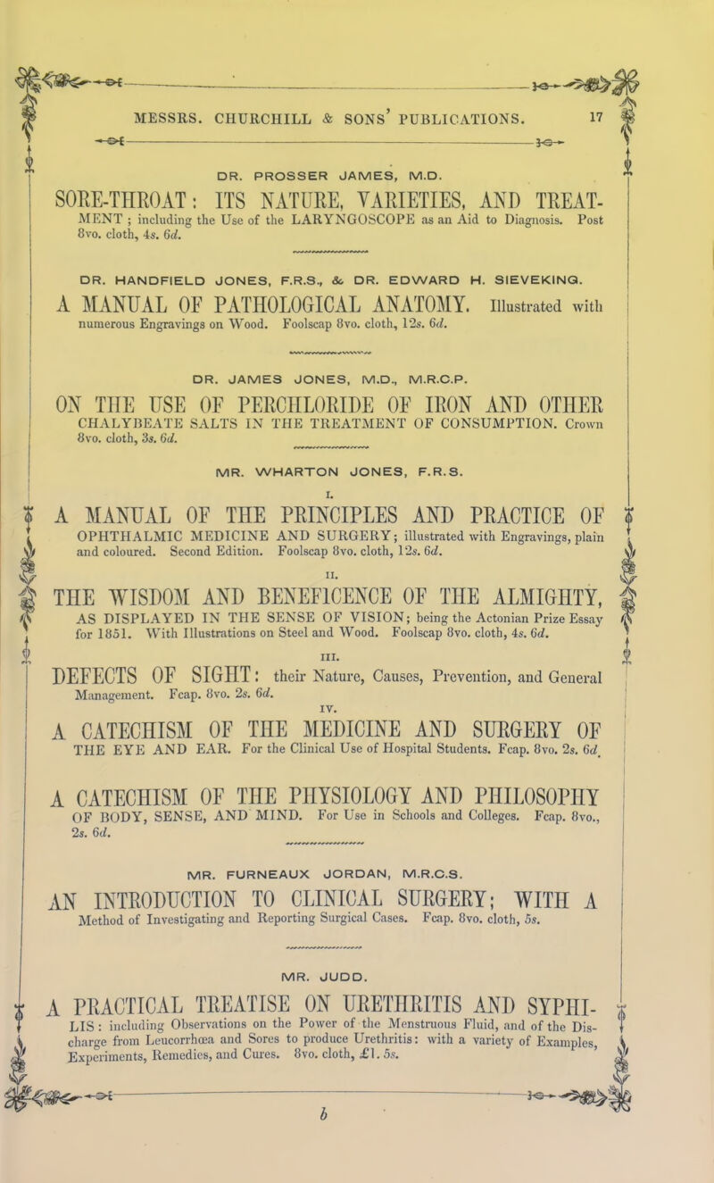 oi ■P3- DR. PROSSER JAMES, M.D. SORE-THROAT: ITS NATURE, VARIETIES, AND TREAT- MENT ; including the Use of the LARYNGOSCOPE as an Aid to Diagnosis. Post 8vo. cloth, 4s. 6d. DR. HANDFIELD JONES, F.R.S., &. DR. EDWARD H. SIEVEKINQ. A MANUAL OF PATHOLOGICAL ANATOMY, illustrated with numerous Engravings on Wood. Foolscap 8vo. cloth, 12s. 6d. DR. JAMES JONES, M.D., M.R.C.P. ON TIIE USE OF PERCHLORIDE OF IRON AND OTHER CHALYBEATE SALTS IN THE TREATMENT OF CONSUMl'TION. Crown 8vo. cloth, 3s. 6d. MR. WHARTON JONES, F.R.S. A MANUAL OF THE PRINCIPLES AND PRACTICE OF OPHTHALMIC MEDICINE AND SURGERY; illustrated with Engravings, plain and coloured. Second Edition. Foolscap 8vo. cloth, 12s. 6<L ii. THE WISDOM AND BENEFICENCE OE THE ALMIGHTY, AS DISPLAYED IN THE SENSE OF VISION; being the Actonian Prize Essay for 1851. With Illustrations on Steel and Wood. Foolscap 8vo. cloth, 4s. 6d. ill. DEFECTS OF SIGHT ; their Nature, Causes, Prevention, and General Management. Fcap. 8vo. 2s. 6d. IV. A CATECHISM OF TflE MEDICINE AND SURGERY OF THE EYE AND EAR. For the Clinical Use of Hospital Students. Fcap. 8vo. 2s. 6d, A CATECHISM OF THE PHYSIOLOGY AND PHILOSOPHY OF BODY, SENSE, AND MIND. For Use in Schools and Colleges. Fcap. 8vo., 2s. 6d. MR. FURNEAUX JORDAN, M.R.C.S. AN INTRODUCTION TO CLINICAL SURGERY; WITH A Method of Investigating and Reporting Surgical Cases. Fcap. 8vo. cloth, 5s. MR. JUDD. | A PRACTICAL TREATISE ON URETHRITIS ANI) SYPIII- LIS : including Observations on the Power of the Menstruous Fluid, and of the Dis- charge from Leucorrhcea and Sores to produce Urethritis: with a variety of Examples, Experiments, Remedies, and Cures. 8vo. cloth, £1.5s. <m--