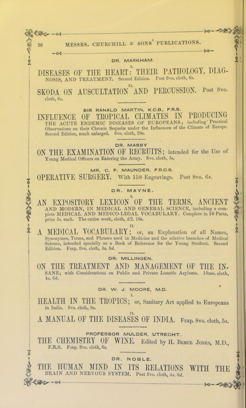 DR. MARKHAM. (I m DISEASES OE THE HEART: THEIR PATHOLOGY, DIAG- NOSIS, AND TREATMENT. Second Edition. Post 8vo. cloth, 6s. SKODA ON AUSCULTATIOn'aND PERCUSSION. Post 8m cloth, 6s. SIR RANALD MARTIN, K.C.B., F.R.S. INFLUENCE OF TROPICAL CLIMATES IN PRODUCING THE ACUTE ENDEMIC DISEASES OF EUROPEANS; including'Practical Observations on their Chronic Sequelae under the Influences of the Climate of Europe. Second Edition, much enlarged. 8vo. cloth, 20s. DR. MASSY ON THE EXAMINATION OF RECRUITS; intended for the Use of Young Medical Officers on Entering the Army. 8vo. cloth, 5s. MR. C. F. MAUNDER, F.R.C.S. OPERATIVE SURGERY. With 158 Engravings. Post 8vo. 6s. DR. M A Y N E . AN EXPOSITORY LEXICON'OF THE TERMS, ANCIENT AND MODERN, IN MEDICAL AND GENERAL SCIENCE, including a com- plete MEDICAL AND MEDICO-LEGAL VOCABULARY. Complete in 10 Parts, price 5s. each. The entire work, cloth, £2. 10s. II. A MEDICAL VOCABULARY; or, an Explanation of all Names, Synonymes, Terms, and Phrases used in Medicine and the relative branches of Medical Science, intended specially as a Book of Reference for the Young Student. Second Edition. Fcap. 8vo. cloth, 8s. 6d. DR. MILLINGEN. ON THE TREATMENT AND MANAGEMENT OF THE IN- SANE; with Considerations on Public and Private Lunatic Asylums. 18mo. cloth, 4 s. 6d. DR. W. J. MOORE, M.D. HEALTH IN THE TROPICS; or, Sanitary Art applied to Europeans in India. 8vo. cloth, 9s. A MANUAL OF THE DISEASES OF INDIA, reap. 8vo. cloth, 5S. PROFESSOR MULDER, UTRECHT. THE CHEMISTRY 01 WINE. Edited by Ii. Bence Jones, M.D. F.R.S. Fcap. 8vo. cloth, 6s. DR . NOBLE. 1 THE HUMAN MIND IN ITS RELATIONS WITH THE If BRAIN AND NERVOUS SYSTEM. Post 8vo. cloth, 4s. 6d. ^ — v