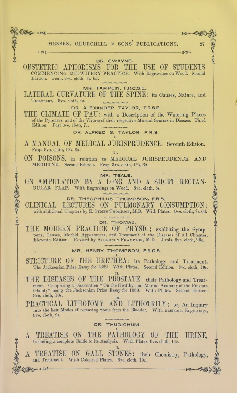 -S>£ — }<5 MESSRS. CHURCHILL & SONS’ PUBLICATIONS. bZr— DR. SWAYNE. OBSTETRIC APHORISMS FOR THE USE OF STUDENTS COMMENCING MIDWIFERY PRACTICE. With Engravings on Wood. Second Edition. Fcap. 8vo. cloth, 3s. 6d. MR. TAMPLIN, F.R.C.S.E. LATERAL CURVATURE OF THE SPINE: its Causes, Nature, and Treatment. 8vo. cloth, 4s. DR. ALEXANDER TAYLOR, F.R.S.E. THE CLIMATE OF PAU; with a Description of the Watering Places of the Pyrenees, and of the Virtues of their respective Mineral Sources in Disease. Third Edition. Post 8vo. cloth, 7s. DR. ALFRED S. TAYLOR, F.R.S. A MANUAL OF MEDICAL JURISPRUDENCE. Seventh Edition. Fcap. 8vo. cloth, 12s. 6d. ON POISONS, in relation to MEDICAL JURISPRUDENCE AND MEDICINE. Second Edition. Fcap. 8vo. cloth, 12s. 6ch & MR. TEALE. ON AMPUTATION BY A LONG AND A SHORT RECTAN- GULAR FLAP. With Engravings on Wood. 8vo. cloth, 5s. DR. THEOPHILUS THOMPSON, F.R.S. CLINICAL LECTURES ON PULMONARY CONSUMPTION; with additional Chapters by E. Symes Thompson, M.D. With Plates. 8vo. cloth, 7s. 6<7. DR. THOMAS. THE MODERN PRACTICE OF PHYSIC; exhibiting the Symp- toms, Causes, Morbid Appearances, and Treatment of the Diseases of all Climates. Eleventh Edition. Revised by Algernon Frampton, M.D. 2 vols. 8vo. cloth, 28s. MR. HENRY THOMPSON, F.R.C.S. STRICTURE OE THE URETHRA; its Pathology and Treatment. The Jacksonian Prize Essay for 1852. With Plates. Second Edition. 8vo. cloth, 10s. THE DISEASES OF THE PROSTATE; their Pathology and Treat- ment. Comprising a Dissertation “ On the Healthy and Morbid Anatomy of the Prostate Gland;” being the Jacksonian Prize Essay for 1860. With Plates. Second Edition. 8vo. cloth, 10s. PRACTICAL LITHOTOMY AND LITHOTRITY; or, An inquiry into the best Modes of removing Stone from the Bladder. With numerous Engravings, 8vo. cloth, 9s. AMWVWWVVWWW l\V\ DR. THUDICHUM. A TREATISE ON THE PATHOLOGY OF THE URINE, Including a complete Guide to its Analysis. With Plates, 8vo. cloth, 14s. A TREATISE ON GALL STONES; their Chemistry, Pathology, and Treatment. With Coloured Plates. 8vo. cloth, 10s.