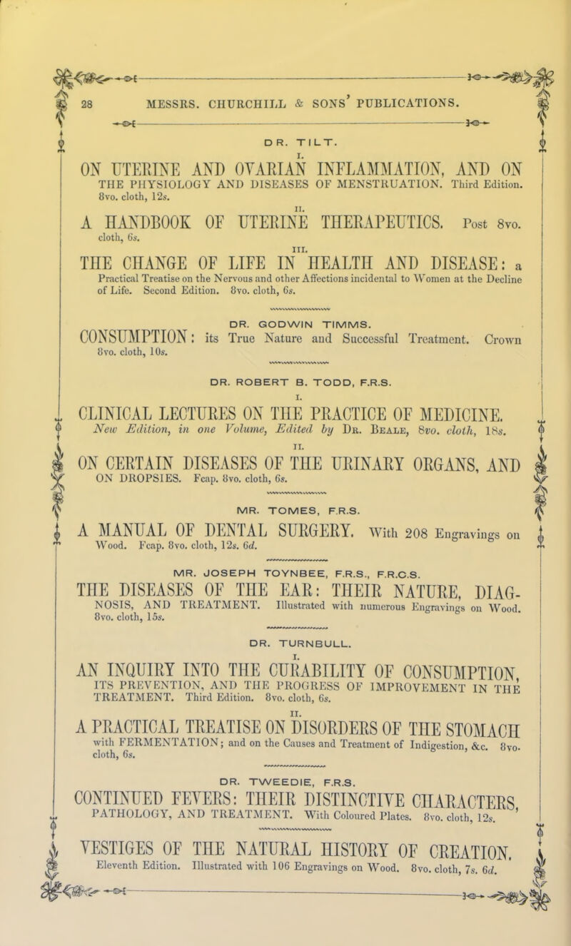 — . — *e— D R. TILT. ON UTERINE AND OVARIAN INFLAMMATION, AND ON THE PHYSIOLOGY AND DISEASES OF MENSTRUATION. Third Edition. 8vo. cloth, 12s. A HANDBOOK OF UTERINE THERAPEUTICS. Post 8vo. cloth, 6s. III. THE CHANGE OF LIFE IN nEALTII AND DISEASE: a Practical Treatise on the Nervous and other Affections incidental to Women at the Decline of Life. Second Edition. 8vo. cloth, 6s. DR. GODWIN TIMMS. CONSUMPTION: its True Nature aud Successful Treatment. Crown 8 vo. cloth, 10s. DR. ROBERT B. TODD, F.R.S. I. „ CLINICAL LECTURES ON THE PRACTICE OF MEDICINE. New Edition, in one Volume, Edited by Dr. Beale, 8vo. cloth, 18s. ii. ON CERTAIN DISEASES OF TIIE URINARY ORGANS, AND ON DROPSIES. Fcap. 8vo. cloth, 6s. MR. TOMES, F.R.S. I A MANUAL OF DENTAL SURGERY. With 208 Engravings on ” Wood. Fcap. 8vo. cloth, 12s. 6d. MR. JOSEPH TOYNBEE, F.R.S., F.R.C.S. TIIE DISEASES OF THE EAR: THEIR NATURE, DIAG- NOSIS, AND TREATMENT. Illustrated with numerous Engravings on Wood. 8vo. cloth, 15s. DR. TURNBULL. AN INQUIRY INTO THE CURABILITY OF CONSUMPTION ITS PREVENTION, AND THE PROGRESS OF IMPROVEMENT IN THF TREATMENT. Third Edition. 8vo. cloth, 6s. A PRACTICAL TREATISE ON DISORDERS OF THE STOMACH with FERMENTATION; and on the Causes and Treatment of Indigestion, &c. 8vo. cloth, 6s. DR. TWEEDIE, F.R.S. CONTINUED FEVERS: THEIR DISTINCTIVE CHARACTERS PATHOLOGY, AND TREATMENT. With Coloured Plates. 8vo. cloth, 12s. ’ W** v\VW«v\WWVWVkV\W VESTIGES OF THE NATURAL HISTORY OF CREATION. Eleventh Edition. Illustrated with 106 Engravings on Wood. 8vo. cloth, 7s. 6d. *•£- 0