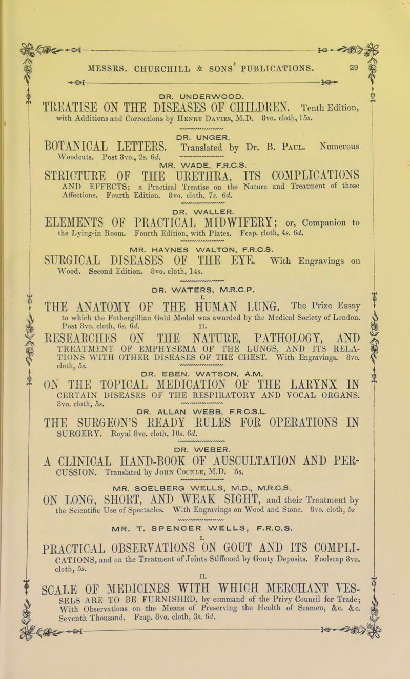 { — J©-*- — J©-«- DR. UNDERWOOD. TREATISE ON THE DISEASES OF CHILDREN. Tenth Edition, DR. UNGER. BOTANICAL LETTERS. Translated by Dr. B. Paul. Numerous Woodcuts. Post 8vo., 2s. 6d. MR. WADE, F.R.C.S. STRICTURE OF THE URETHRA, ITS COMPLICATIONS AND EFFECTS; a Practical Treatise on the Nature and Treatment of those DR. WALLER. ELEMENTS OF PRACTICAL MIDWIFERY; or. Companion to the Lying-in Room. Fourth Edition, with Plates. Fcap. cloth, 4s. 6tZ. MR. HAYNES WALTON, F.R.C.S. SURGICAL DISEASES OF THE EYE. With Engravings on DR. WATERS, M.R.C.P. THE ANATOMY OF THE HUMAN LUNG. The Prize Essay to which the Fothergillian Gold Medal was awarded by the Medical Society of London. Post 8vo. cloth, 6s. 6d. n. RESEARCHES ON THE NATURE, PATHOLOGY, AND TREATMENT OF EMPHYSEMA OF THE LUNGS, AND ITS RELA- TIONS WITH OTHER DISEASES OF THE CHEST. With Engravings. 8vo. cloth, 5s. *— ' DR. EBEN. WATSON, A.M. ON THE TOPICAL MEDICATION OF THE LARYNX IN CERTAIN DISEASES OF THE RESPIRATORY AND VOCAL ORGANS. 8vo. cloth, 5s. DR. ALLAN WEBB, F.R.C.S.L. THE SURGEON’S READY RULES FOR OPERATIONS IN SURGERY. Royal 8vo. cloth, 10s. (id. v-w>. vxwv\ WVVWV DR. WEBER. A CLINICAL HAND-BOOK OF AUSCULTATION AND PEE- CUSSION. Translated by John Cockle, M.D. 5s. MR. SOELBERG WELLS, M.D., M.R.C.S. ON LONG, SHORT, AND W EAK SIGHT, and their Treatment by the Scientific Use of Spectacles. With Engravings on Wood and Stone. 8vo. cloth, 5s iWVW'WAV'VWWiWV MR. T. SPENCER WELLS, F.R.C.S. PRACTICAL OBSERVATIONS ON GOUT AND ITS COMPLI- CATIONS, and on the Treatment of Joints Stiffened by Gouty Deposits. Foolscap 8vo. cloth, 5s. ? SCALE OF MEDICINES WITH WHICH MERCHANT YES- i SELS ARE TO BE FURNISHED, by command of the Privy Council for Trade; W With Observations on the Means of Preserving the Health of Seamen, &c. &c. Seventh Thousand. Fcap. 8vo. cloth, 3s. 6d. — Fe-—