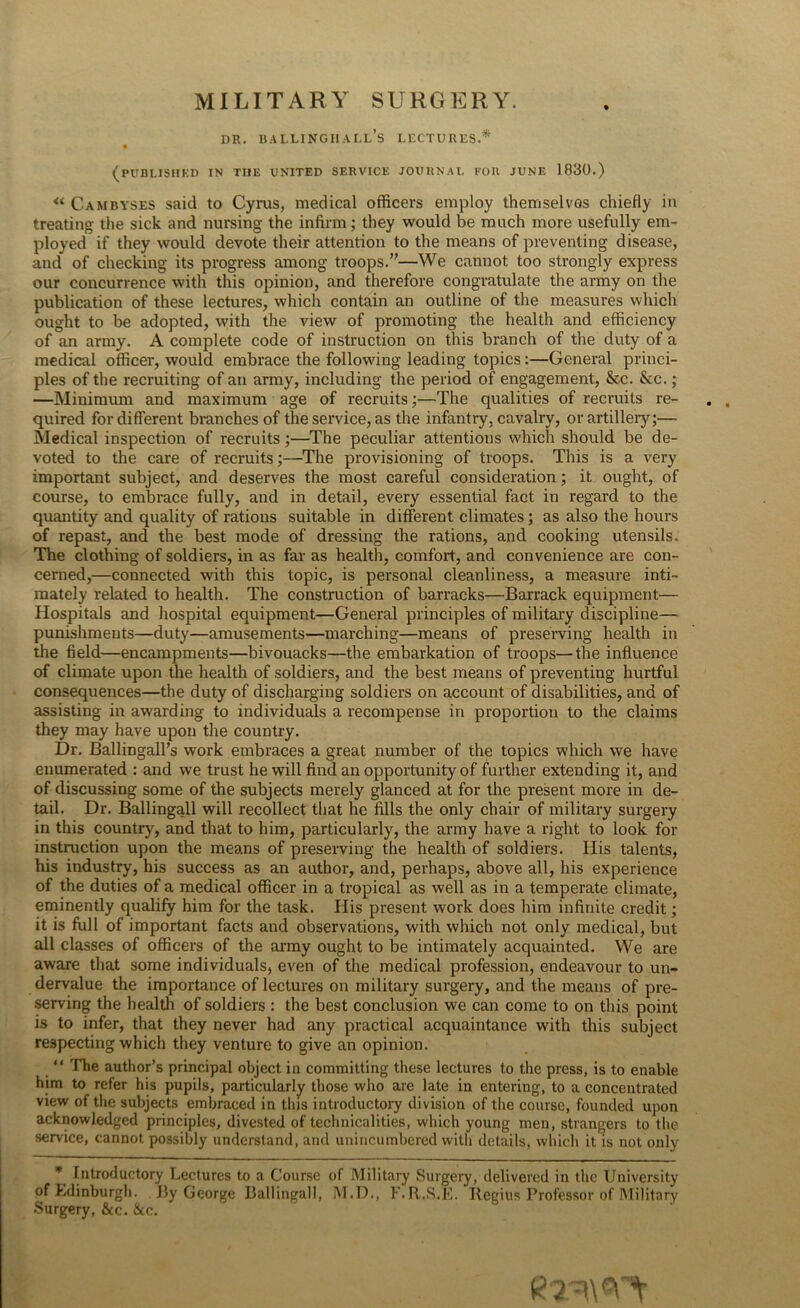 MILITARY SURGERY. DR. BALLINGHALL’s LECTURES.* « (PUBLISHED IN THE UNITED SERVICE JOURNAL FOR JUNE 1830.) « Cambyses said to Cyrus, medical officers employ themselves chiefly in treating the sick and nursing the infirm; they would be much more usefully em- ployed if they would devote their attention to the means of preventing disease, and of checking its progress among troops.”—We cannot too strongly express our concurrence with this opinion, and therefore congratulate the army on the publication of these lectures, which contain an outline of the measures which ought to be adopted, with the view of promoting the health and efficiency of an army. A complete code of instruction on this branch of the duty of a medical officer, would embrace the following leading topics:—General princi- ples of the recruiting of an army, including the period of engagement, &c. &c.; —Minimum and maximum age of recruits;—The qualities of recruits re- quired for different branches of the service, as the infantry, cavalry, or artillery;— Medical inspection of recruits;—The peculiar attentions which should be de- voted to the care of recruits;—The provisioning of troops. This is a very important subject, and deserves the most careful consideration; it ought, of course, to embrace fully, and in detail, every essential fact in regard to the quantity and quality of rations suitable in different climates; as also the hours of repast, and the best mode of dressing the rations, and cooking utensils. The clothing of soldiers, in as far as health, comfort, and convenience are con- cerned,—connected with this topic, is personal cleanliness, a measure inti- mately related to health. The construction of barracks—Barrack equipment— Hospitals and hospital equipment—General principles of military discipline— punishments—duty—amusements—marching—means of preserving health in the field—encampments—bivouacks—the embarkation of troops—the influence of climate upon the health of soldiers, and the best means of preventing hurtful consequences—the duty of discharging soldiers on account of disabilities, and of assisting in awarding to individuals a recompense in proportion to the claims they may have upon the country. Dr. Ballingall’s work embraces a great number of the topics which we have enumerated : and we trust he will find an opportunity of further extending it, and of discussing some of the subjects merely glanced at for the present more in de- tail. Dr. Ballingall will recollect that he fills the only chair of military surgery in this country, and that to him, particularly, the army have a right to look for instruction upon the means of preserving the health of soldiers. His talents, his industry, his success as an author, and, perhaps, above all, his experience of the duties of a medical officer in a tropical as well as in a temperate climate, eminently qualify him for the task. His present work does him infinite credit; it is full of important facts and observations, with which not only medical, but all classes of officers of the army ought to be intimately acquainted. We are aware that some individuals, even of the medical profession, endeavour to un- dervalue the importance of lectures on military surgery, and the means of pre- serving the health of soldiers : the best conclusion we can come to on this point is to infer, that they never had any practical acquaintance with this subject respecting which they venture to give an opinion. “ The author’s principal object in committing these lectures to the press, is to enable him to refer his pupils, particularly those who are late in entering, to a concentrated view of the subjects embraced in this introductory division of the course, founded upon acknowledged principles, divested of technicalities, which young men, strangers to the service, cannot possibly understand, and unincumbered with details, which it is not only * Introductory Lectures to a Course of Military Surgery, delivered in the University of Edinburgh. By George Ballingall, M.D., F.R.S.E. Ilegius Professor of Military Surgery, &c. &c.