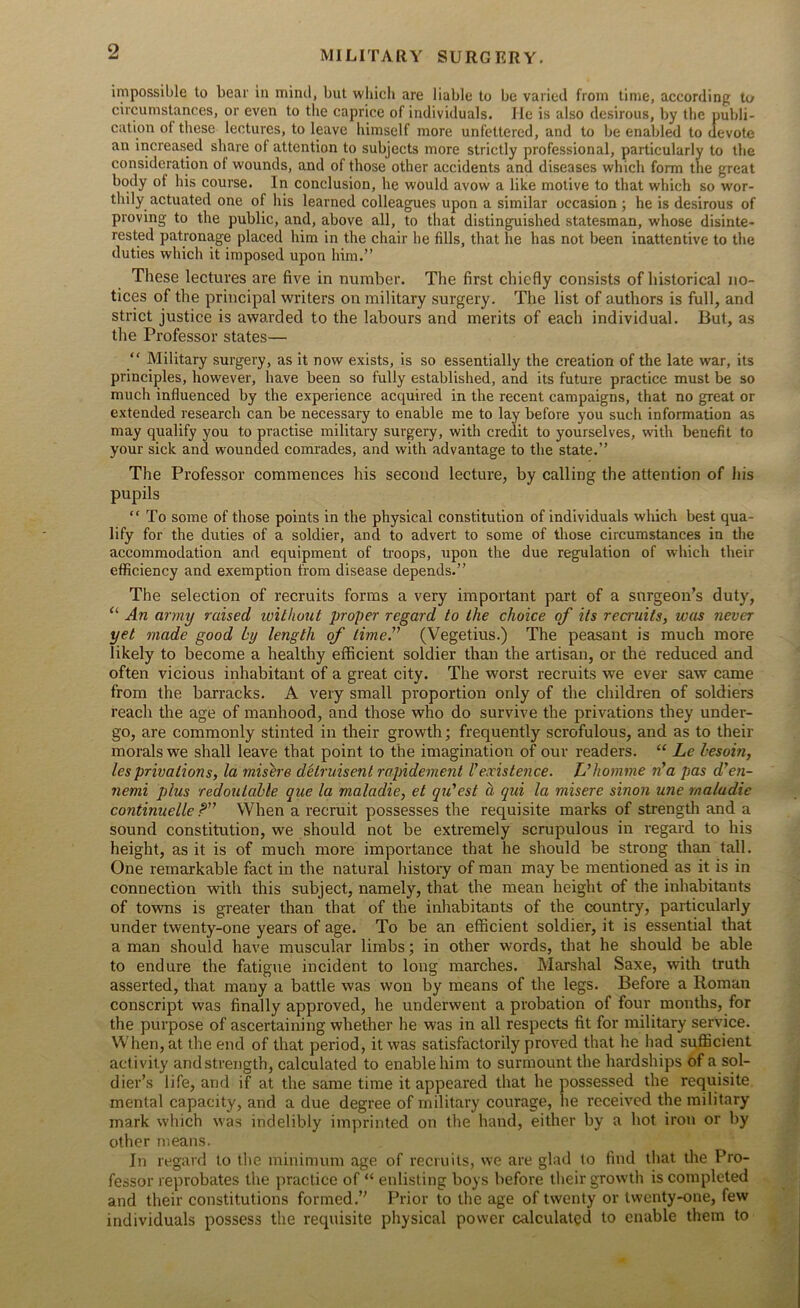 impossible to bear in mind, but which are liable to be varied from time, according to circumstances, or even to the caprice of individuals. He is also desirous, by the publi- cation ol these lectures, to leave himself more unfettered, and to be enabled to devote an increased share of attention to subjects more strictly professional, particularly to the consideration of wounds, and of those other accidents and diseases which form the great body ol his course. In conclusion, he would avow a like motive to that which so wor- thily actuated one of his learned colleagues upon a similar occasion ; he is desirous of proving to the public, and, above all, to that distinguished statesman, whose disinte- rested patronage placed him in the chair he fills, that he has not been inattentive to the duties which it imposed upon him.” These lectures are five in number. The first chiefly consists of historical no- tices of the principal writers on military surgery. The list of authors is full, and strict justice is awarded to the labours and merits of each individual. But, as the Professor states— “ Military surgery, as it now exists, is so essentially the creation of the late war, its principles, however, have been so fully established, and its future practice must be so much influenced by the experience acquired in the recent campaigns, that no great or extended research can be necessary to enable me to lay before you such information as may qualify you to practise military surgery, with credit to yourselves, with benefit to your sick and wounded comrades, and with advantage to the state.” The Professor commences his second lecture, by calling the attention of his pupils “ To some of those points in the physical constitution of individuals which best qua- lify for the duties of a soldier, and to advert to some of those circumstances in the accommodation and equipment of troops, upon the due regulation of which their efficiency and exemption from disease depends.” The selection of recruits forms a very important part of a surgeon’s duty, “ An army raised ivithout proper regard to the choice of its recruits, was never yet made good by length of lime.” (Vegetius.) The peasant is much more likely to become a healthy efficient soldier than the artisan, or the reduced and often vicious inhabitant of a great city. The worst recruits we ever saw came from the barracks. A very small proportion only of the children of soldiers reach the age of manhood, and those who do survive the privations they under- go, are commonly stinted in their growth; frequently scrofulous, and as to their morals we shall leave that point to the imagination of our readers. “ Le hesoin, les privations, la misere delruisent rapidement l’existence. L’homme n'a pas d’en- nemi plus redoulable que la maladie, et qu'est a qui la misere sinon une rnaladie continuelle P” When a recruit possesses the requisite marks of strength and a sound constitution, we should not be extremely scrupulous in regard to his height, as it is of much more importance that he should be strong than tall. One remarkable fact in the natural history of man may be mentioned as it is in connection with this subject, namely, that the mean height of the inhabitants of towns is greater than that of the inhabitants of the country, particularly under twenty-one years of age. To be an efficient soldier, it is essential that a man should have muscular limbs; in other words, that he should be able to endure the fatigue incident to long marches. Marshal Saxe, with truth asserted, that many a battle was won by means of the legs. Before a Roman conscript was finally approved, he underwent a probation of four months, for the purpose of ascertaining whether he was in all respects fit for military service. When, at the end of that period, it was satisfactorily proved that he had sufficient activity and strength, calculated to enable him to surmount the hardships of a sol- dier’s life, and if at the same time it appeared that he possessed the requisite mental capacity, and a due degree of military courage, lie received the military mark which was indelibly imprinted on the hand, either by a hot iron or by other means. In regard to the minimum age of recruits, we are glad to find that the Pro- fessor reprobates the practice of “ enlisting boys before their growth is completed and their constitutions formed.” Prior to the age of twenty or twenty-one, few individuals possess the requisite physical power calculated to enable them to