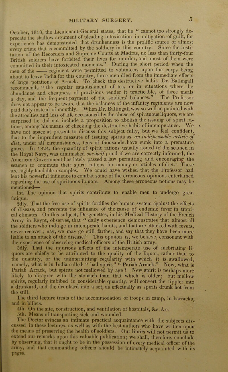 October, 1818, the Lieutenant-General states, that he “ cannot too strongly de- precate the shallow argument of pleading intoxication in mitigation of guilt, for experience has demonstrated that drunkenness is the prolific source of almost every crime that is committed by the soldiery in this country. Since the insti- tution of the Recorders and Supreme Courts at Madras, no less than thirty-four British soldiers have forfeited their lives for murder, and most of them were committed in their intoxicated moments.” During the short period when the men of the regiment were permitted to volunteer, upon the corps being about to leave India for this country, three men died from the immediate effects of large potations of Arrack. To check this destructive habit. Dr. Ballingall recommends “ the regular establishment of tea, or in situations where the abundance and cheapness of provisions render it practicable, of three meals a day, and the frequent payment of the soldiers’ balances.” The Professor does not appear to be aware that the balances of the infantry regiments are now paid daily instead of monthly. When Dr. Ballingall was so well acquainted with the atrocities and loss of life occasioned by the abuse of spirituous liquors, we are surprised he did not include a proposition to abolish the issuing of spirit ra- tions, among his means of checking the destructive habit of intemperance. We have not space at present to discuss this subject fully, but we feel confident, that to the imprudent measure of issuing spirits as an indispensable article of diet, under all circumstances, tens of thousands.have sunk into a premature grave. In 1824, the quantity of spirit rations usually issued to the seamen in the Royal Navy, was diminished one-half; and if we are correctly informed, the American Government has lately passed a law permitting and encouvaging the seamen to commute their spirit rations for money or articles of diet. * These are highly laudable examples. We could have wished that the Professor had lent his powerful influence to combat some of the erroneous opinions entertained regarding the use of spirituous liquors. Among these erroneous notions may be mentioned— 1st. The opinion that spirits contribute to enable men to undergo great fatigue. 2dly. That the free use of spirits fortifies the human system against the effects of disease, and prevents the influence of the cause of endemic fever in tropi- cal climates. On this subject, Desgenettes, in his Medical History of the French Army in Egypt, observes, that “ daily experience demonstrates that almost all the soldiers who indulge in intemperate habits, and that are attacked with fevers, never recover; nay, we may go still farther, and say that they have been more liable to an attack of the disease.” This opinion is, we believe, consonant with the experience of observing medical officers of the British army. 3dly. That the injurious effects of the intemperate use of inebriating li- quors are chiefly to be attributed to the quality of the liquor, rather than to the quantity, or the unintermitting'regularity with which it is . swallowed, namely, what is in India called “ bad spirit,” “ Pariah Arrack.” Now, what is Pariah Arrack, but spirits not mellowed by age ? New spirit is perhaps more likely to disagree with the stomach than that which is older; but mellow spirits, regularly imbibed in considerable quantity, will convert the tippler into a drunkard, and the drunkard into a sot, as effectually as spirits drunk hot from the still. The third lecture treats of the accommodation of troops in camp, in barracks, and in billets. 4th. On the site, construction, and ventilation of hospitals, &c. &c. 5th. Means of transporting sick and wounded. The Doctor evinces an intimate practical acquaintance with the subjects dis- cussed in these lectures, as well as with the best authors who have written upon the means of preserving the health of soldiers. Our limits will not permit us to extend our remarks upon this valuable publication; we shall, therefore, conclude by observing, that it ought to be in the possession of every medical officer of the army, and that commanding officers should be intimately acquainted with its pages.