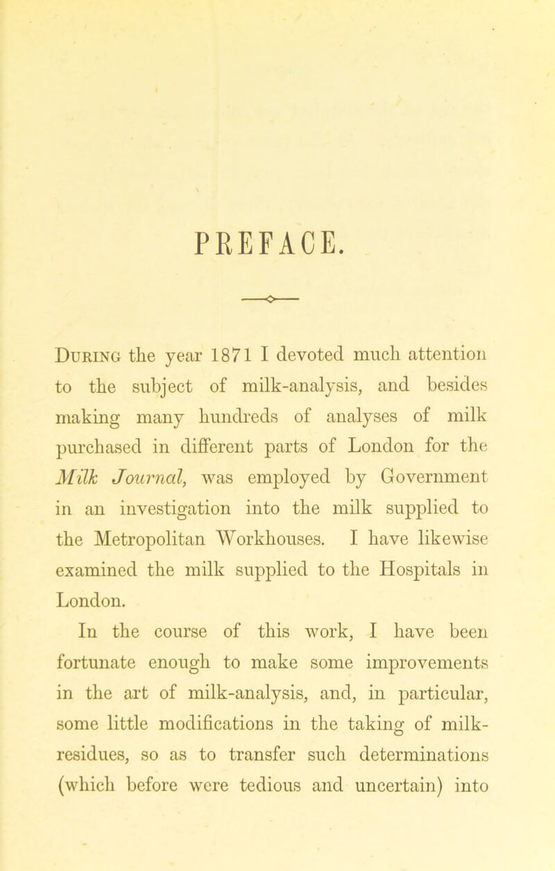 PREFACE. During the year 1871 I devoted much attention to the subject of milk-analysis, and besides making many hundreds of analyses of milk purchased in different parts of London for the Milk Journal, was employed by Government in an investigation into the milk supplied to the Metropolitan Workhouses. I have likewise examined the milk supplied to the Hospitals in London. In the course of this work, I have been fortunate enough to make some improvements in the art of milk-analysis, and, in particular, some little modifications in the taking of milk- residues, so as to transfer such determinations (which before were tedious and uncertain) into