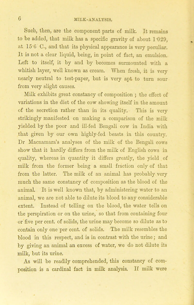 G Such, then, are the component parts of milk. It remains to be added, that milk has a specific gravity of about 1 -029, at 15 6 C., and that its physical appearance is very peculiar. It is not a clear liquid, being, in point of fact, an emulsion. Left to itself, it by and by becomes surmounted with a whitish layer, well known as cream. When fresh, it is very nearly neutral to test-paper, but is very apt to turn sour from very slight causes. Milk exhibits great constancy of composition ; the effect of variations in the diet of the cow showing itself in the amount of the secretion rather than in its quality. This is very strikingly manifested on making a comparison of the milk yielded by the poor and ill-fed Bengali cow in India with that given by our own highly-fed beasts in this country. Dr Macnamara’s analyses of the milk of the Bengali cows show that it hardly differs from the milk of English cows in quality, whereas in quantity it differs greatly, the yield of milk from the former being a small fraction only of that from the latter. The milk of an animal has probably very much the same constancy of composition as the blood of the animal. It is well known that, by administering water to an animal, we are not able to dilute its blood to any considerable extent. Instead of telling on the blood, the water tells on the perspiration or on the urine, so that from containing four or five per cent, of solids, the urine may become so dilute as to contain only one per cent, of solids. The milk resembles the blood in this respect, and is in contrast with the urine; and by giving an animal an excess of water, we do not dilute its milk, but its urine. As will be readily comprehended, this constancy of com- position is a cardinal fact in milk analysis. If milk were