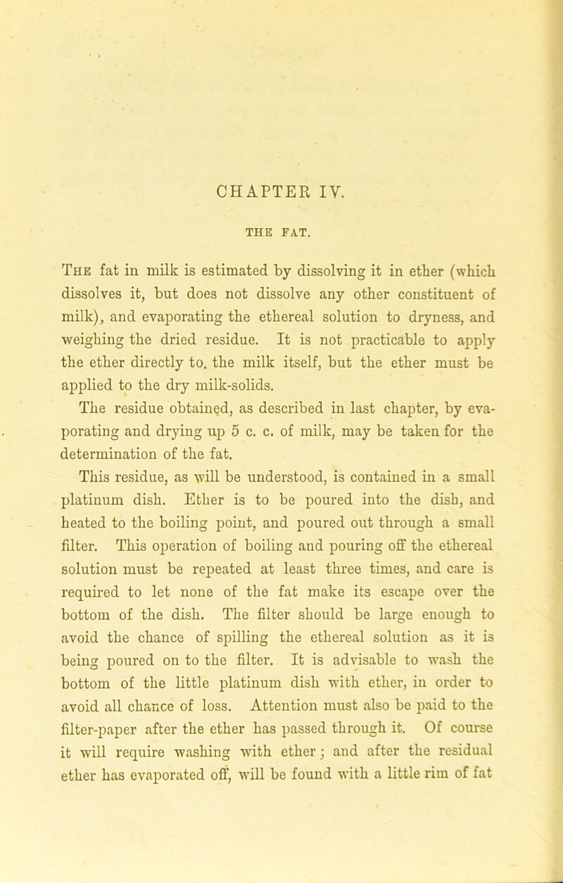 THE FAT. The fat in milk is estimated by dissolving it in ether (which dissolves it, but does not dissolve any other constituent of milk), and evaporating the ethereal solution to dryness, and weighing the dried residue. It is not practicable to apply the ether directly to. the milk itself, but the ether must be applied to the dry milk-solids. The residue obtained, as described in last chapter, by eva- porating and drying up 5 c. c. of milk, may be taken for the determination of the fat. This residue, as will be understood, is contained in a small platinum dish. Ether is to be poured into the dish, and heated to the boiling point, and poured out through a small filter. This operation of boiling and pouring off the ethereal solution must be repeated at least three times, and care is required to let none of the fat make its escape over the bottom of the dish. The filter should be large enough to avoid the chance of spilling the ethereal solution as it is being poured on to the filter. It is advisable to wash the bottom of the little platinum dish with ether, in order to avoid all chance of loss. Attention must also be paid to the filter-paper after the ether has passed through it. Of course it will require washing with ether; and after the residual ether has evaporated off, will be found with a little rim of fat