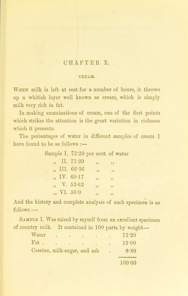 CREAM. When milk is left at rest for a number of hours, it throws up a whitish layer well known as cream, which is simply milk very rich in fat. In making examinations of cream, one of the first points which strikes the attention is the great variation in richness which it presents. The percentages of water in different samples of cream I have found to be as follows :— Sample I. 72-20 per cent, of water „ II. 71-20 „ III. 66-36 „ IV. 6017 „ V. 53-62 „ VI. 50-0 And the history and complete analysis of each specimen is as follows :— Sample I. Was raised by myself from an excellent specimen of country milk. It contained in 100 parts by weight— Water . 72-20 Fat ...... 19-00 Caseine, milk-sugar, and ash 8-80 11 ii ii ii ii ii ii ii ii 100 00