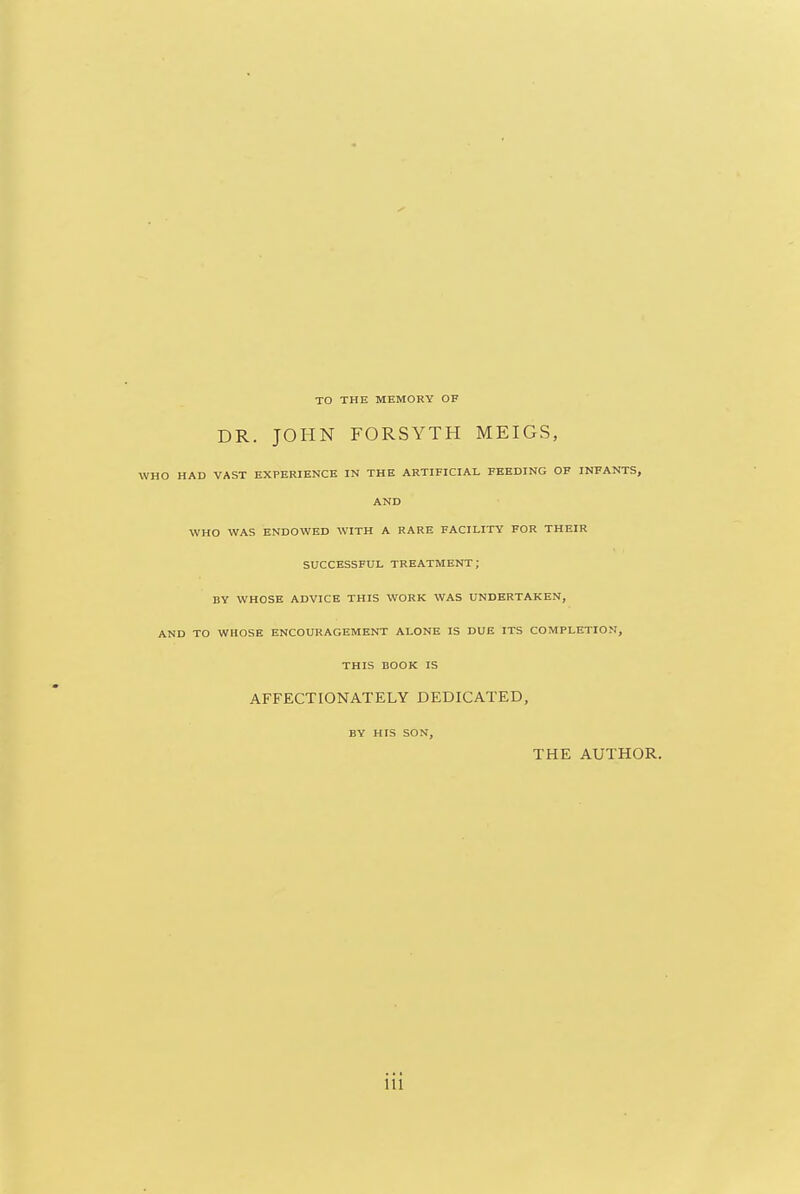 TO THE MEMORY OF DR. JOHN FORSYTH MEIGS, WHO HAD VAST EXPERIENCE IN THE ARTIFICIAL FEEDING OF INFANTS, AND WHO WAS ENDOWED WITH A RARE FACILITY FOR THEIR SUCCESSFUL TREATMENT; BY WHOSE ADVICE THIS WORK WAS UNDERTAKEN, AND TO WHOSE ENCOURAGEMENT ALONE IS DUE ITS COMPLETION, THIS BOOK IS AFFECTIONATELY DEDICATED, BY HIS SON, THE AUTHOR.