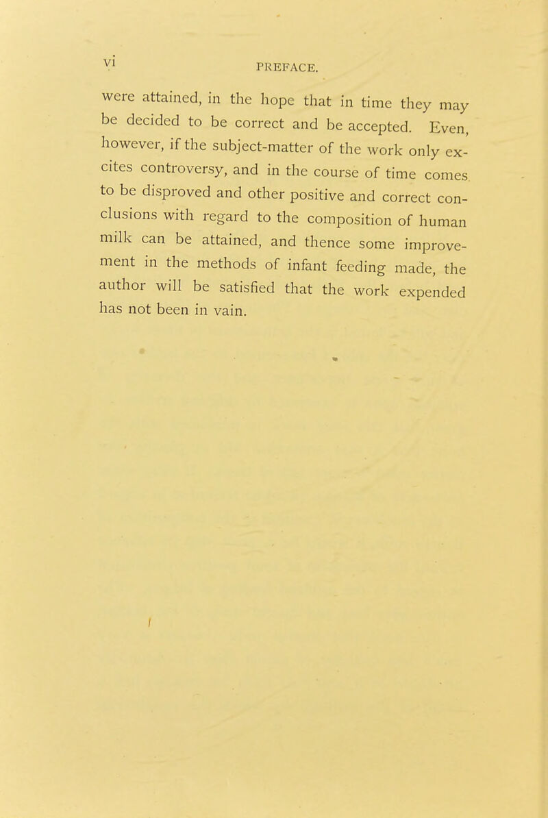 were attained, in the hope that in time they may be decided to be correct and be accepted. Even, however, if the subject-matter of the work only ex- cites controversy, and in the course of time comes to be disproved and other positive and correct con- clusions with regard to the composition of human milk can be attained, and thence some improve- ment in the methods of infant feeding made, the author will be satisfied that the work expended has not been in vain.