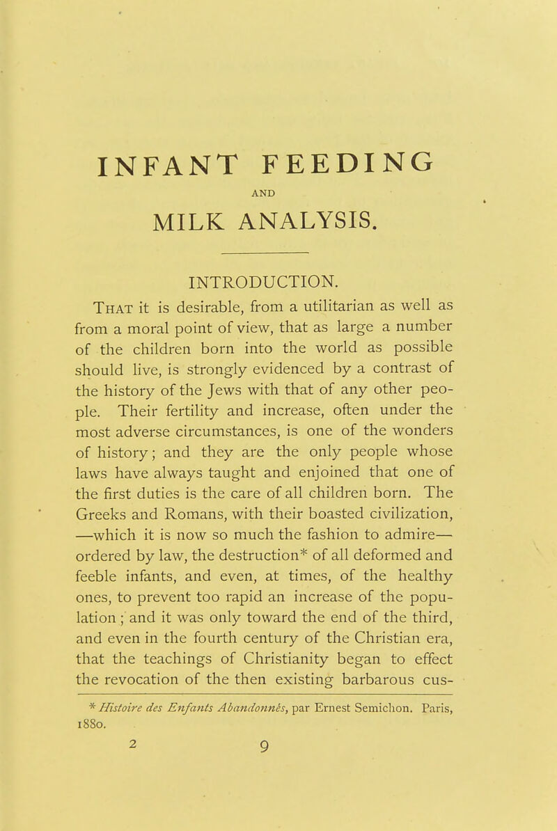 INFANT FEEDING AND MILK ANALYSIS. INTRODUCTION. That it is desirable, from a utilitarian as well as from a moral point of view, that as large a number of the children born into the world as possible should live, is strongly evidenced by a contrast of the history of the Jews with that of any other peo- ple. Their fertility and increase, often under the most adverse circumstances, is one of the wonders of history; and they are the only people whose laws have always taught and enjoined that one of the first duties is the care of all children born. The Greeks and Romans, with their boasted civilization, —which it is now so much the fashion to admire— ordered by law, the destruction* of all deformed and feeble infants, and even, at times, of the healthy ones, to prevent too rapid an increase of the popu- lation ; and it was only toward the end of the third, and even in the fourth century of the Christian era, that the teachings of Christianity began to effect the revocation of the then existing barbarous cus- * Histoire des Enfants Abandonnis, par Ernest Semiclion. Paris, 1880.