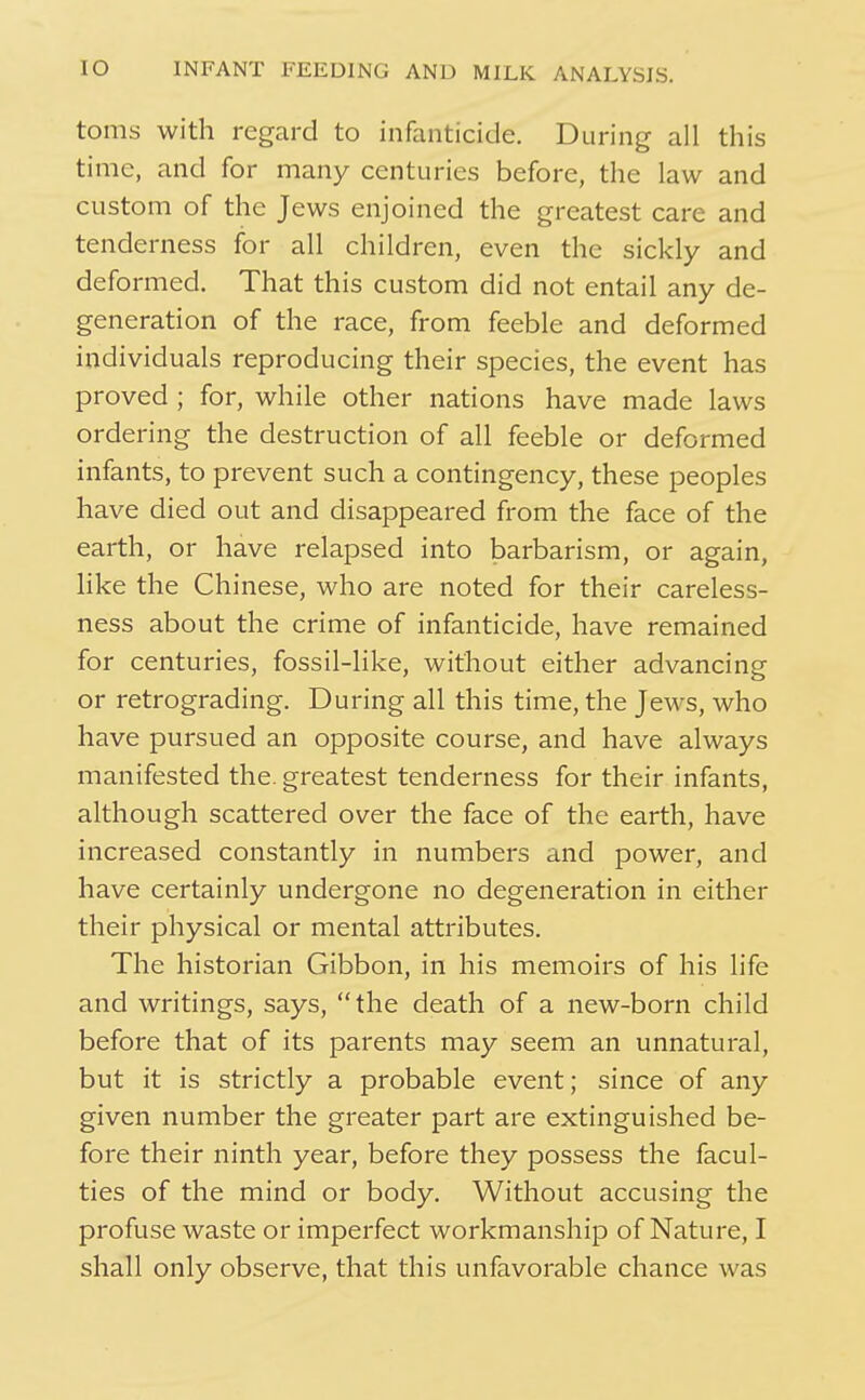 toms with regard to infanticide. During all this time, and for many centuries before, the law and custom of the Jews enjoined the greatest care and tenderness for all children, even the sickly and deformed. That this custom did not entail any de- generation of the race, from feeble and deformed individuals reproducing their species, the event has proved ; for, while other nations have made laws ordering the destruction of all feeble or deformed infants, to prevent such a contingency, these peoples have died out and disappeared from the face of the earth, or have relapsed into barbarism, or again, hke the Chinese, who are noted for their careless- ness about the crime of infanticide, have remained for centuries, fossil-like, without either advancing or retrograding. During all this time, the Jews, who have pursued an opposite course, and have always manifested the. greatest tenderness for their infants, although scattered over the face of the earth, have increased constantly in numbers and power, and have certainly undergone no degeneration in either their physical or mental attributes. The historian Gibbon, in his memoirs of his life and writings, says, the death of a new-born child before that of its parents may seem an unnatural, but it is strictly a probable event; since of any given number the greater part are extinguished be- fore their ninth year, before they possess the facul- ties of the mind or body. Without accusing the profuse waste or imperfect workmanship of Nature, I shall only observe, that this unfavorable chance was