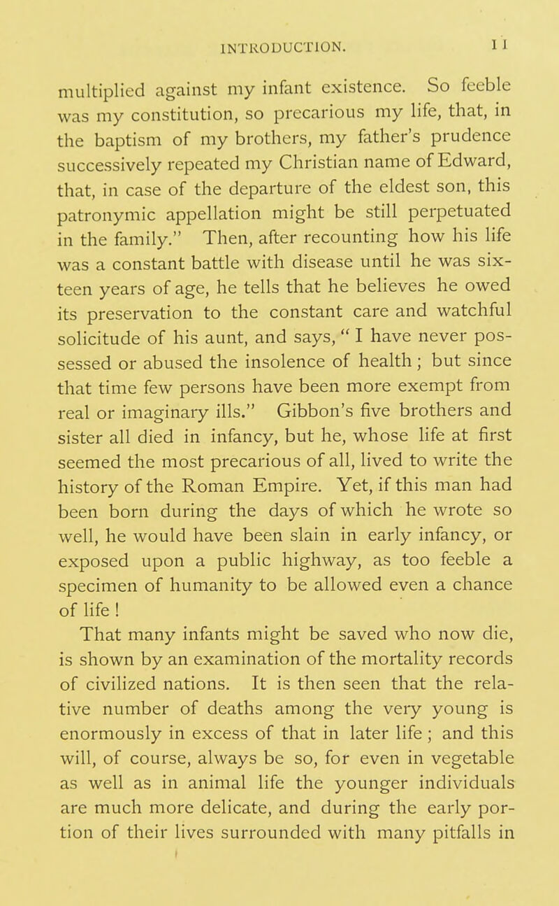 INTRODUCTION. I 1 multiplied against my infant existence. So feeble was my constitution, so precarious my life, that, in the baptism of my brothers, my father's prudence successively repeated my Christian name of Edward, that, in case of the departure of the eldest son, this patronymic appellation might be still perpetuated in the family. Then, after recounting how his life was a constant battle with disease until he was six- teen years of age, he tells that he believes he owed its preservation to the constant care and watchful solicitude of his aunt, and says, I have never pos- sessed or abused the insolence of health ; but since that time few persons have been more exempt from real or imaginary ills. Gibbon's five brothers and sister all died in infancy, but he, whose life at first seemed the most precarious of all, lived to write the history of the Roman Empire. Yet, if this man had been born during the days of which he wrote so well, he would have been slain in early infancy, or exposed upon a public highway, as too feeble a specimen of humanity to be allowed even a chance of Hfe! That many infants might be saved who now die, is shown by an examination of the mortality records of civilized nations. It is then seen that the rela- tive number of deaths among the very young is enormously in excess of that in later life; and this will, of course, always be so, for even in vegetable as well as in animal life the younger individuals are much more delicate, and during the early por- tion of their lives surrounded with many pitfalls in